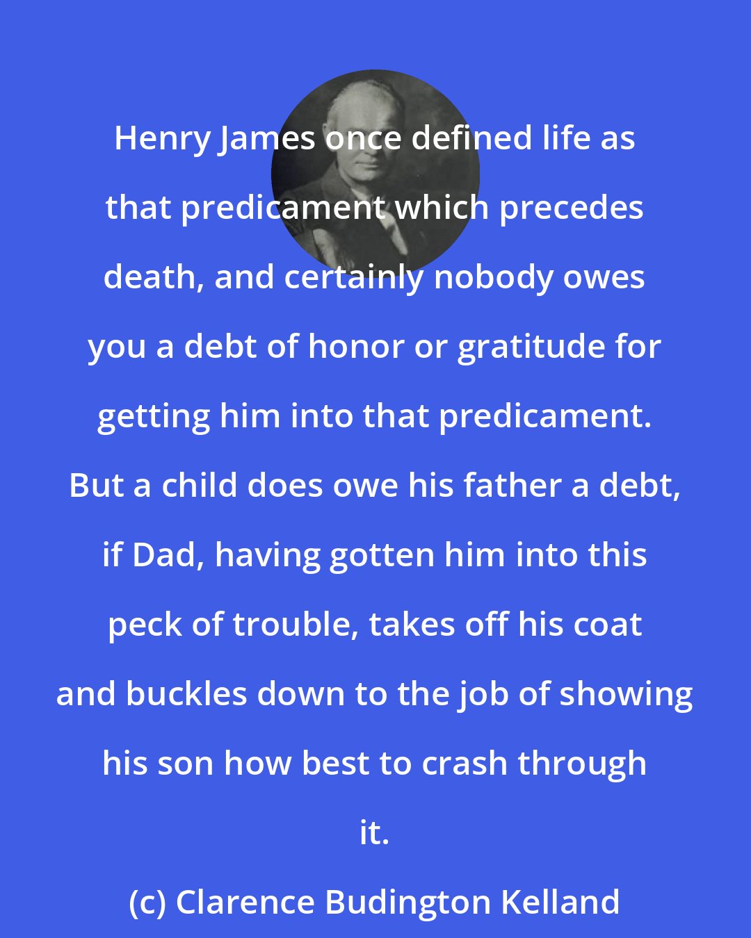 Clarence Budington Kelland: Henry James once defined life as that predicament which precedes death, and certainly nobody owes you a debt of honor or gratitude for getting him into that predicament. But a child does owe his father a debt, if Dad, having gotten him into this peck of trouble, takes off his coat and buckles down to the job of showing his son how best to crash through it.