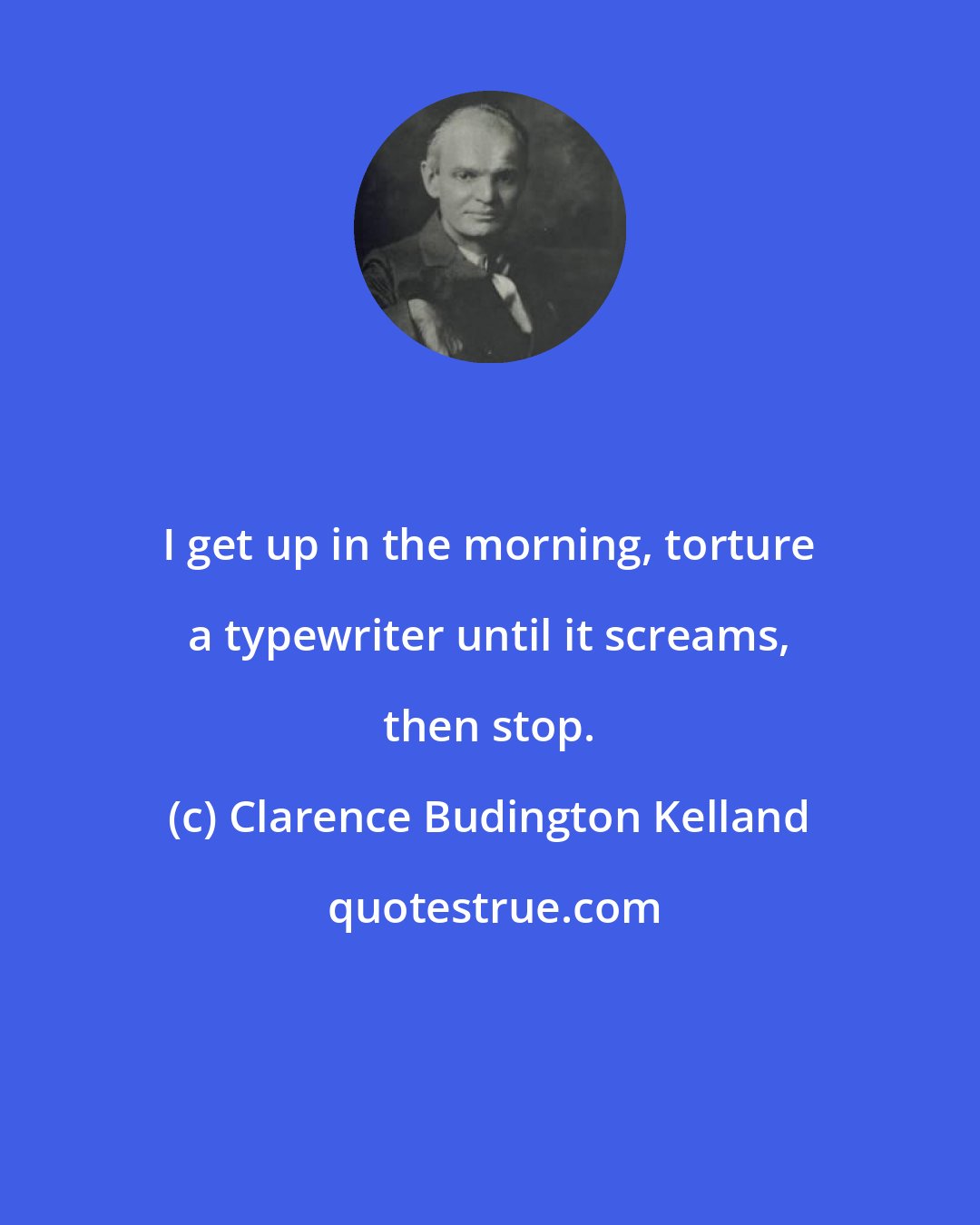 Clarence Budington Kelland: I get up in the morning, torture a typewriter until it screams, then stop.