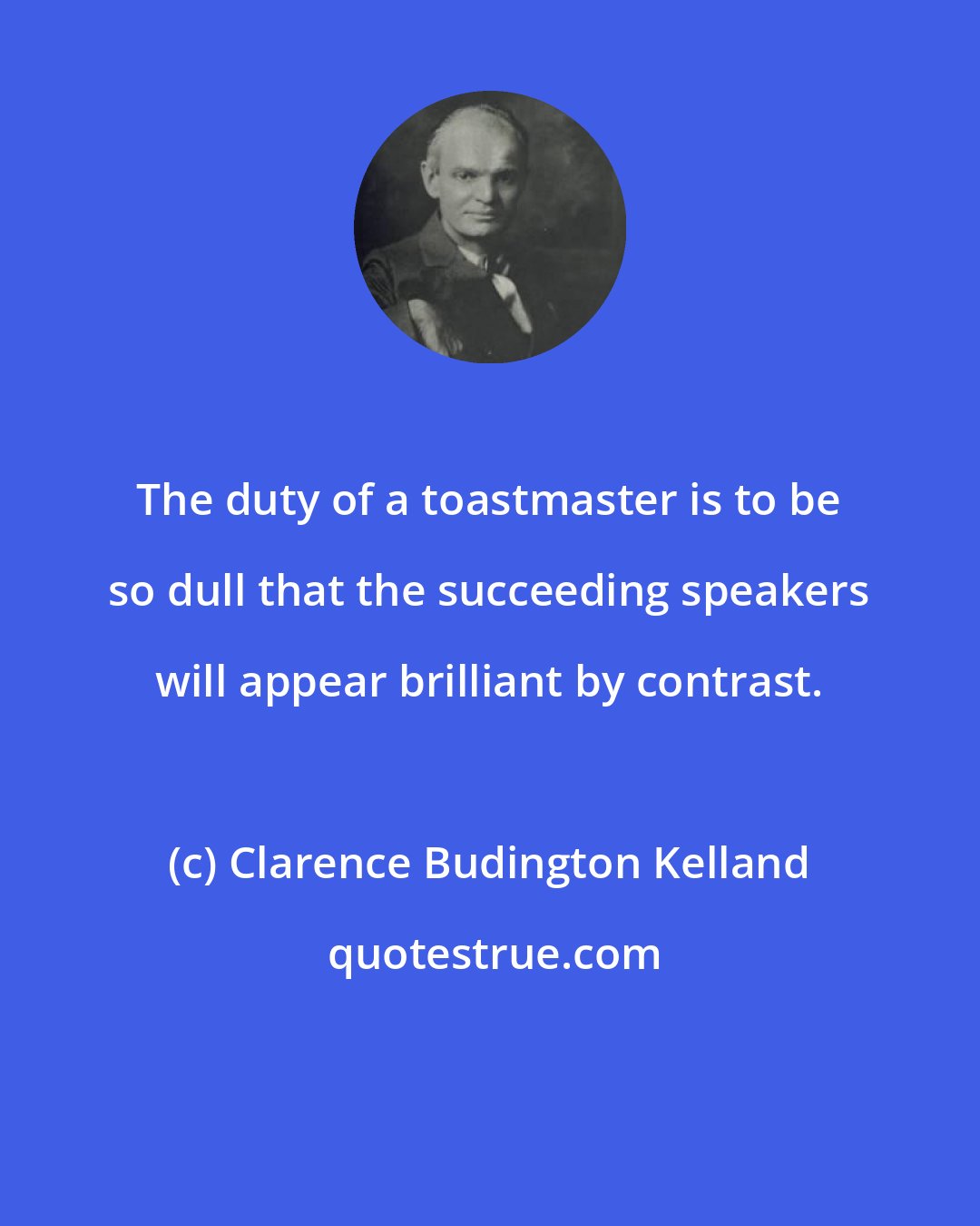 Clarence Budington Kelland: The duty of a toastmaster is to be so dull that the succeeding speakers will appear brilliant by contrast.