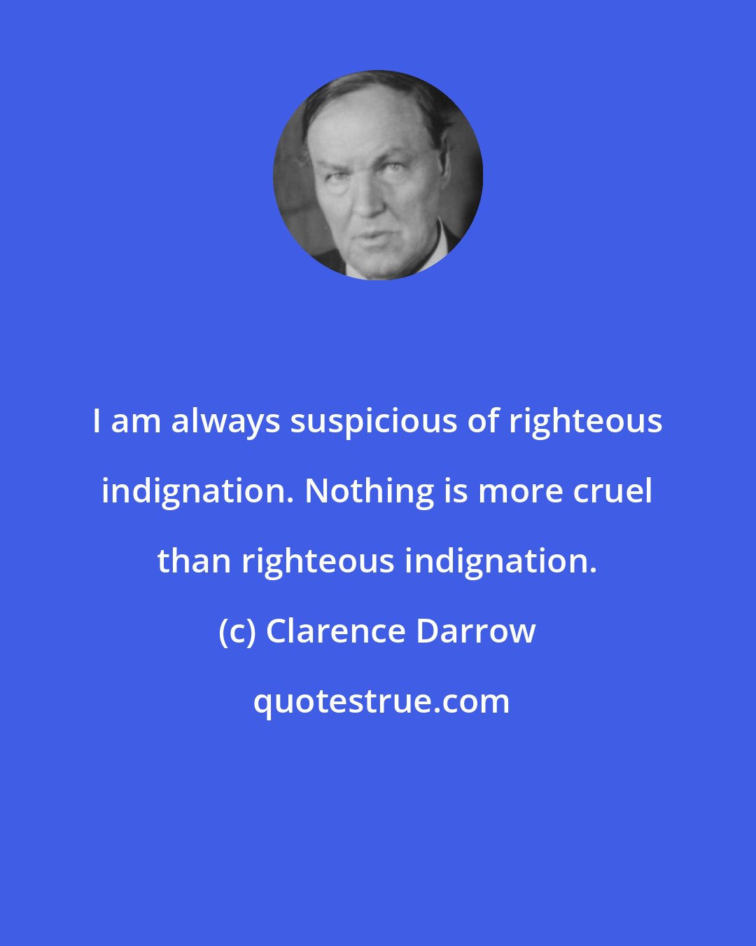 Clarence Darrow: I am always suspicious of righteous indignation. Nothing is more cruel than righteous indignation.