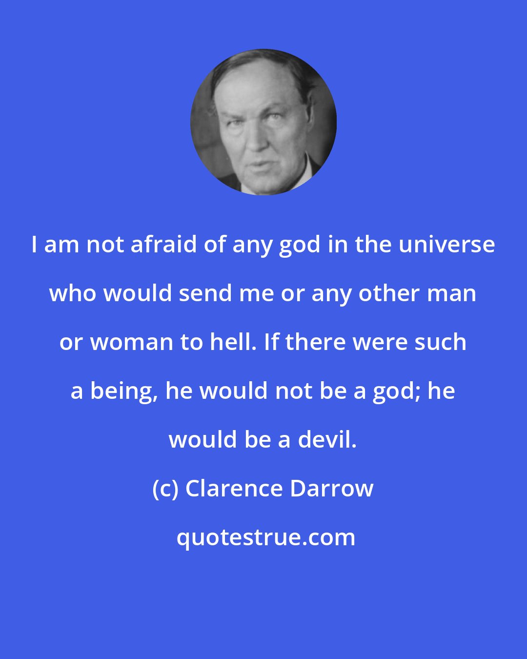 Clarence Darrow: I am not afraid of any god in the universe who would send me or any other man or woman to hell. If there were such a being, he would not be a god; he would be a devil.