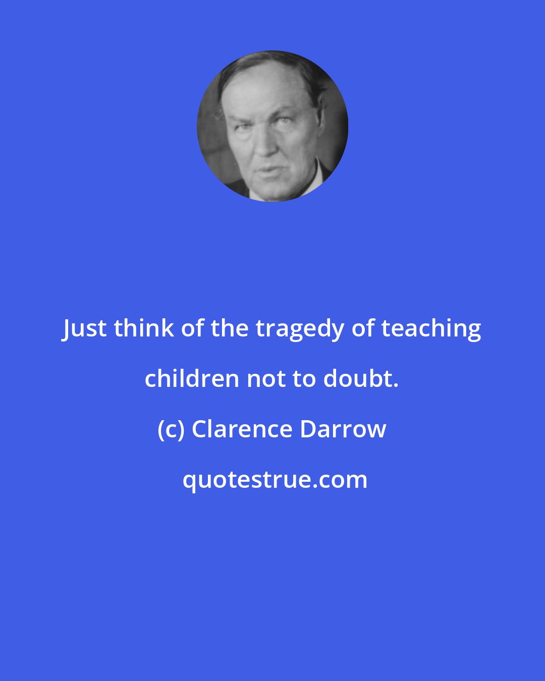 Clarence Darrow: Just think of the tragedy of teaching children not to doubt.