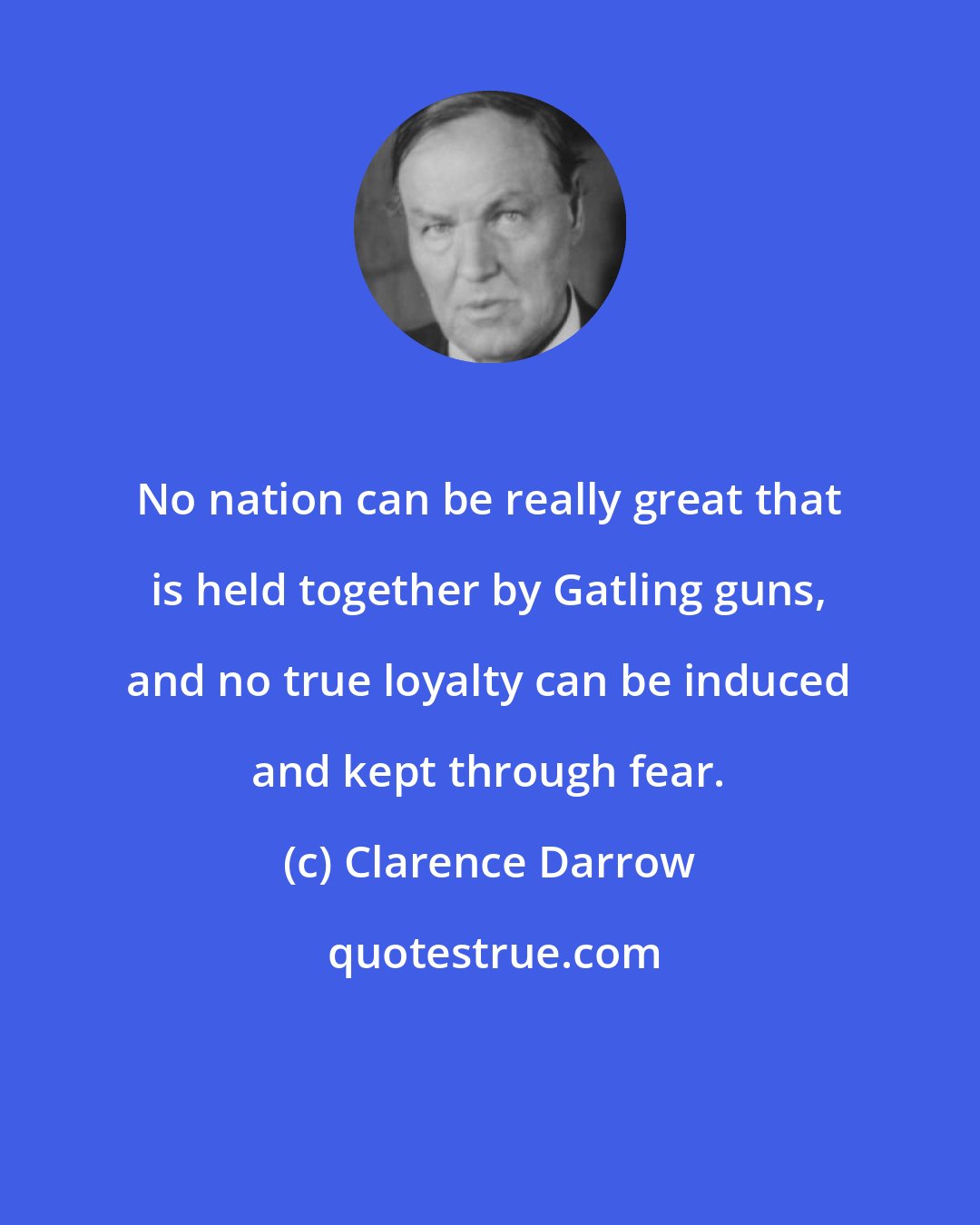 Clarence Darrow: No nation can be really great that is held together by Gatling guns, and no true loyalty can be induced and kept through fear.