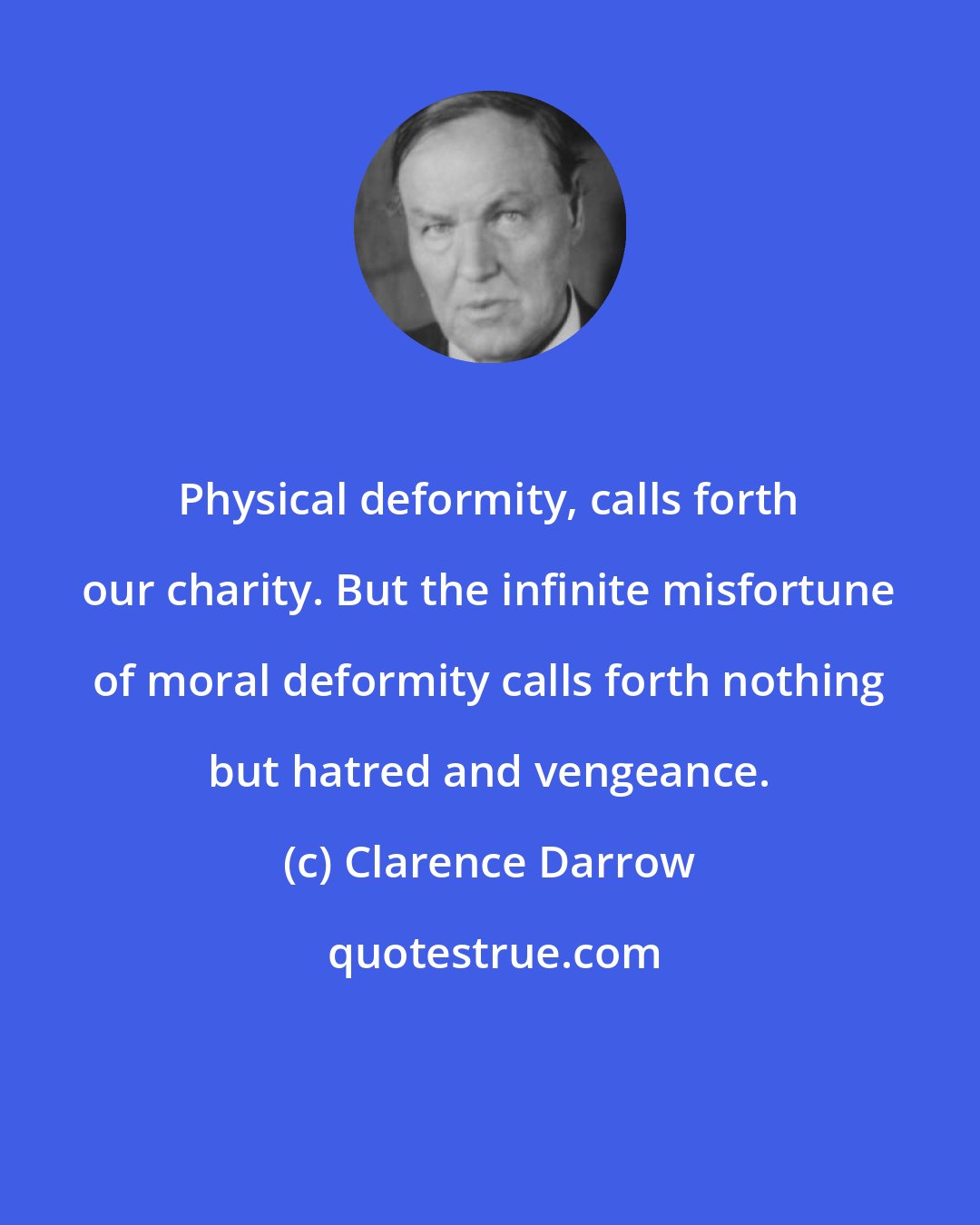 Clarence Darrow: Physical deformity, calls forth our charity. But the infinite misfortune of moral deformity calls forth nothing but hatred and vengeance.