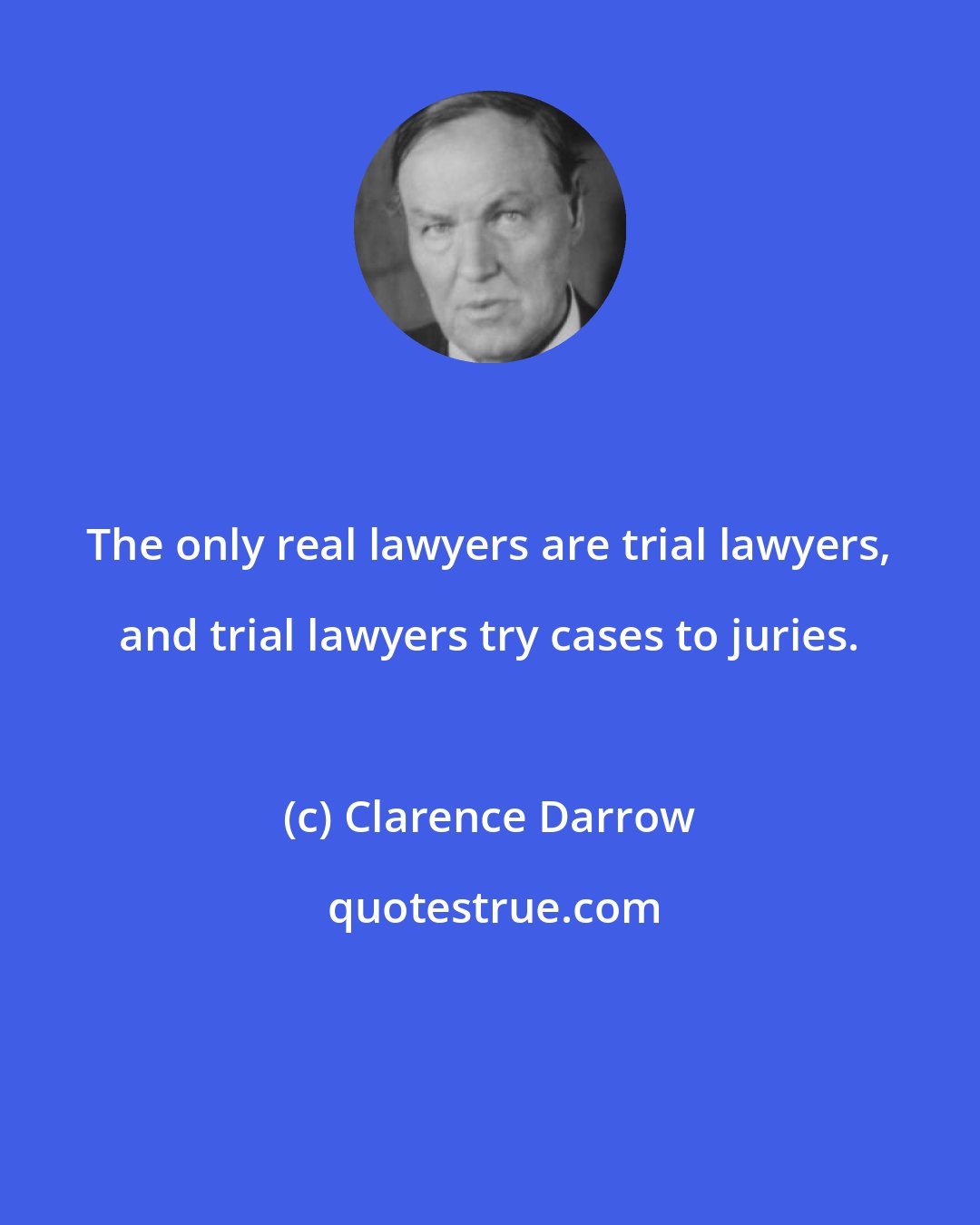 Clarence Darrow: The only real lawyers are trial lawyers, and trial lawyers try cases to juries.