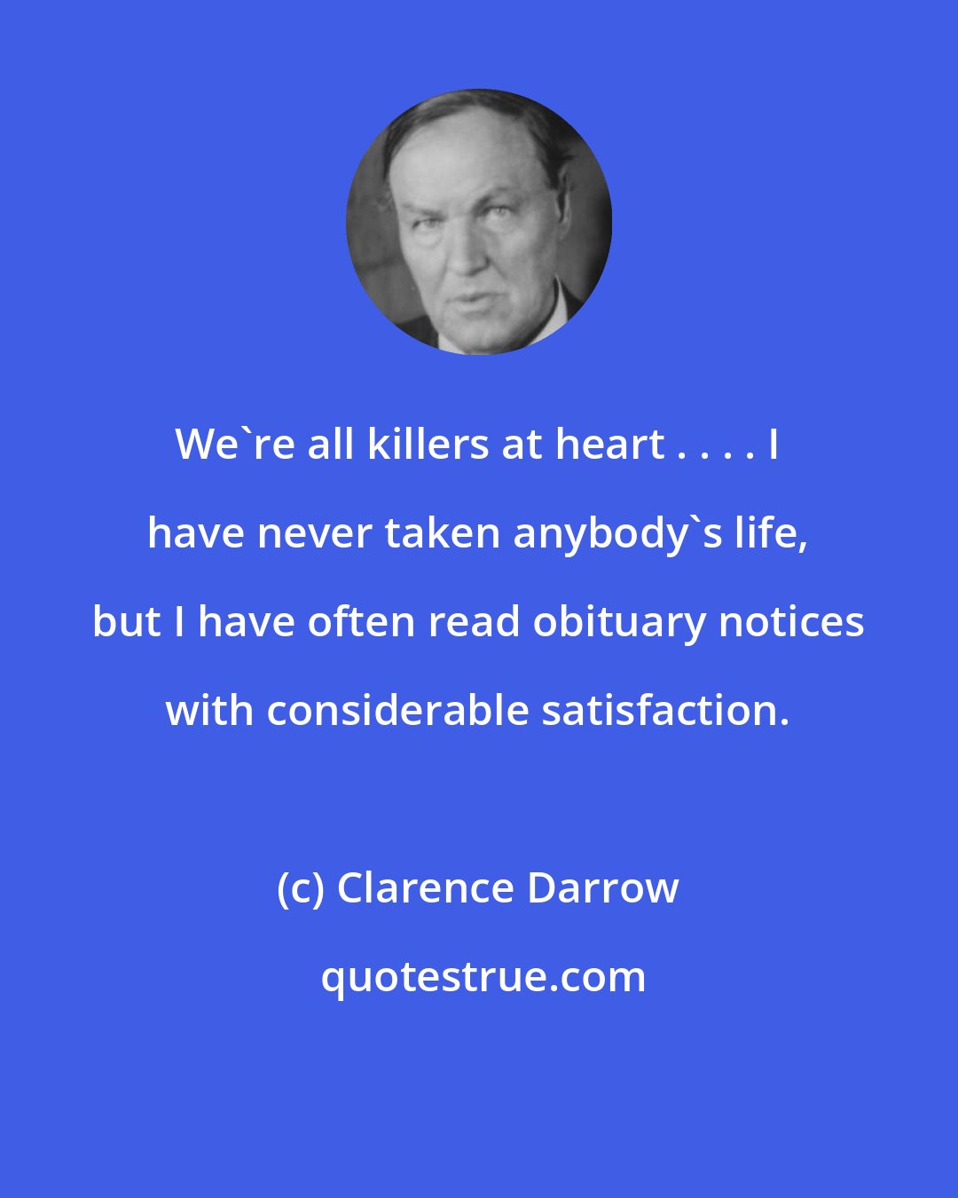 Clarence Darrow: We're all killers at heart . . . . I have never taken anybody's life, but I have often read obituary notices with considerable satisfaction.