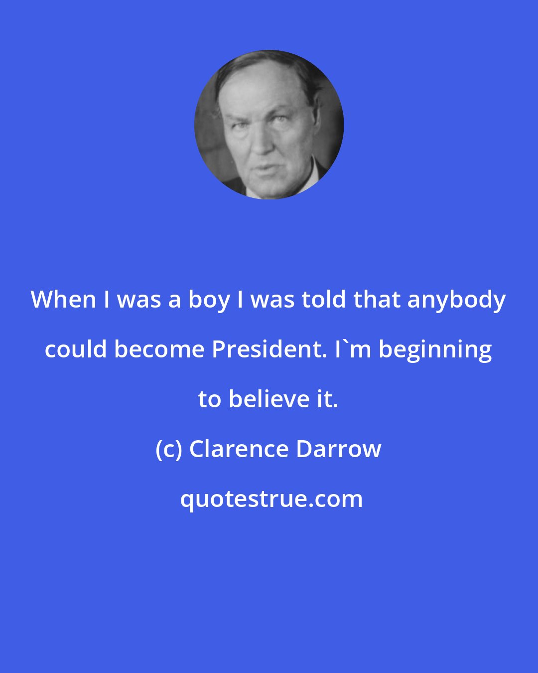 Clarence Darrow: When I was a boy I was told that anybody could become President. I'm beginning to believe it.