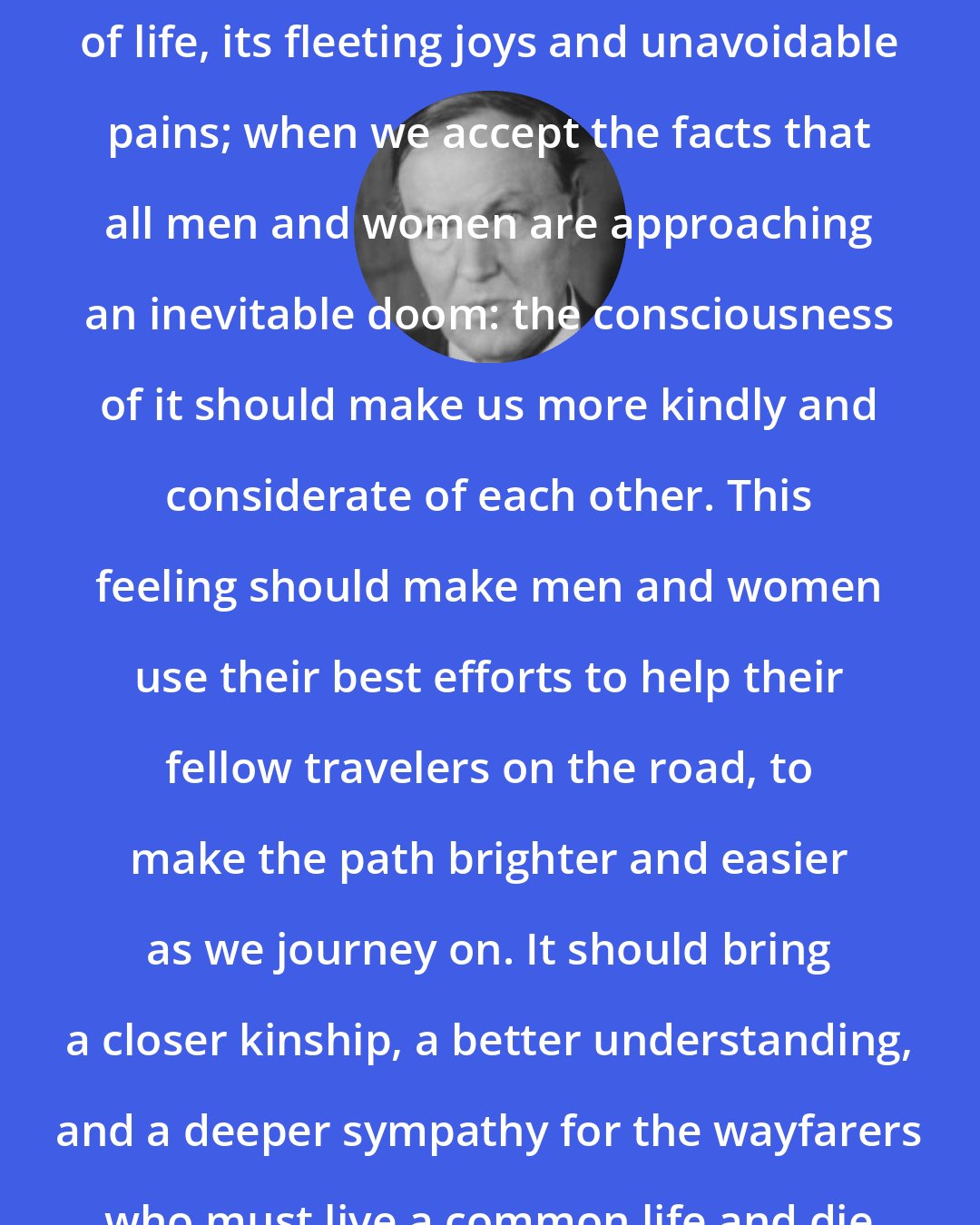 Clarence Darrow: When we fully understand the brevity of life, its fleeting joys and unavoidable pains; when we accept the facts that all men and women are approaching an inevitable doom: the consciousness of it should make us more kindly and considerate of each other. This feeling should make men and women use their best efforts to help their fellow travelers on the road, to make the path brighter and easier as we journey on. It should bring a closer kinship, a better understanding, and a deeper sympathy for the wayfarers who must live a common life and die a common death.