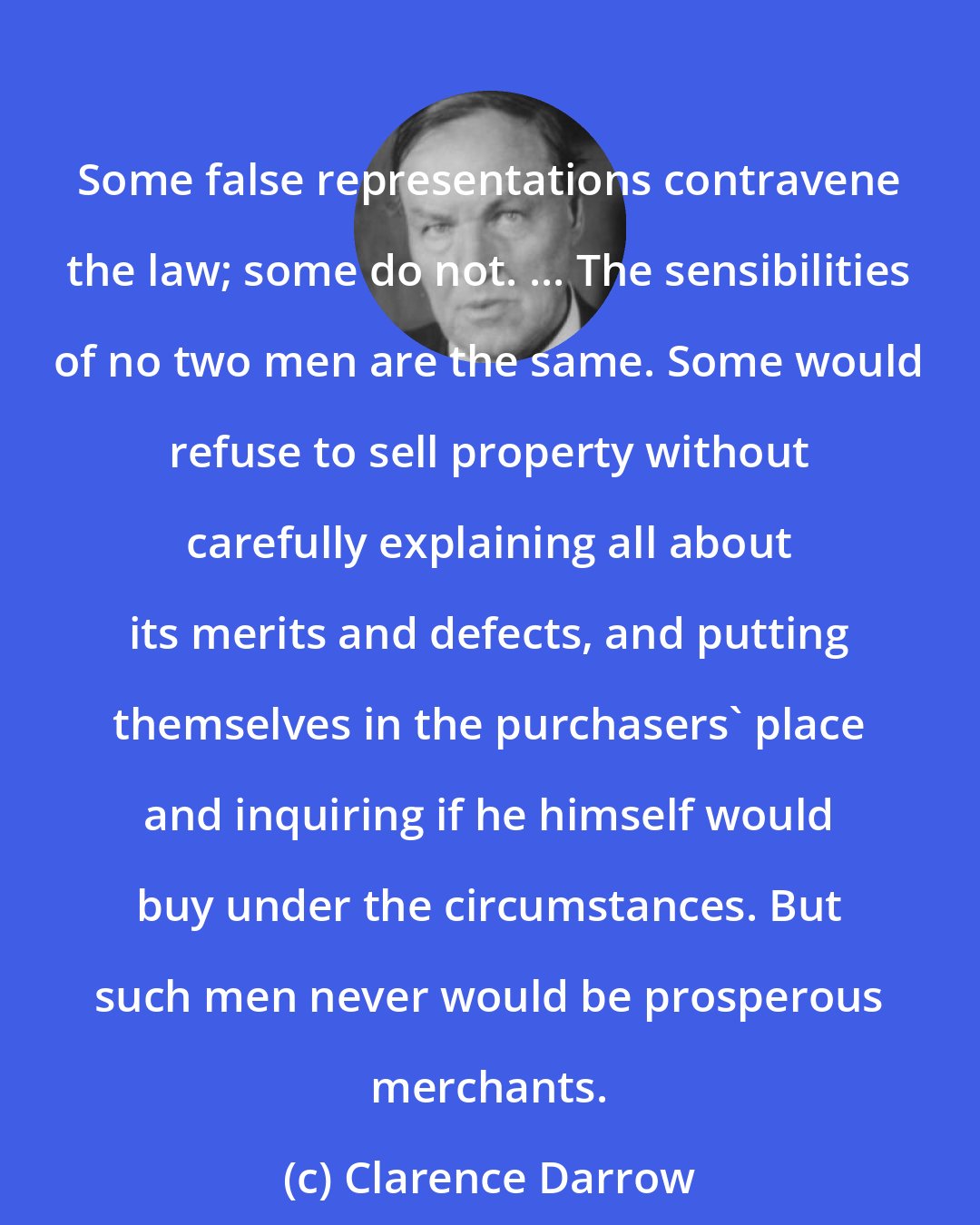 Clarence Darrow: Some false representations contravene the law; some do not. ... The sensibilities of no two men are the same. Some would refuse to sell property without carefully explaining all about its merits and defects, and putting themselves in the purchasers' place and inquiring if he himself would buy under the circumstances. But such men never would be prosperous merchants.