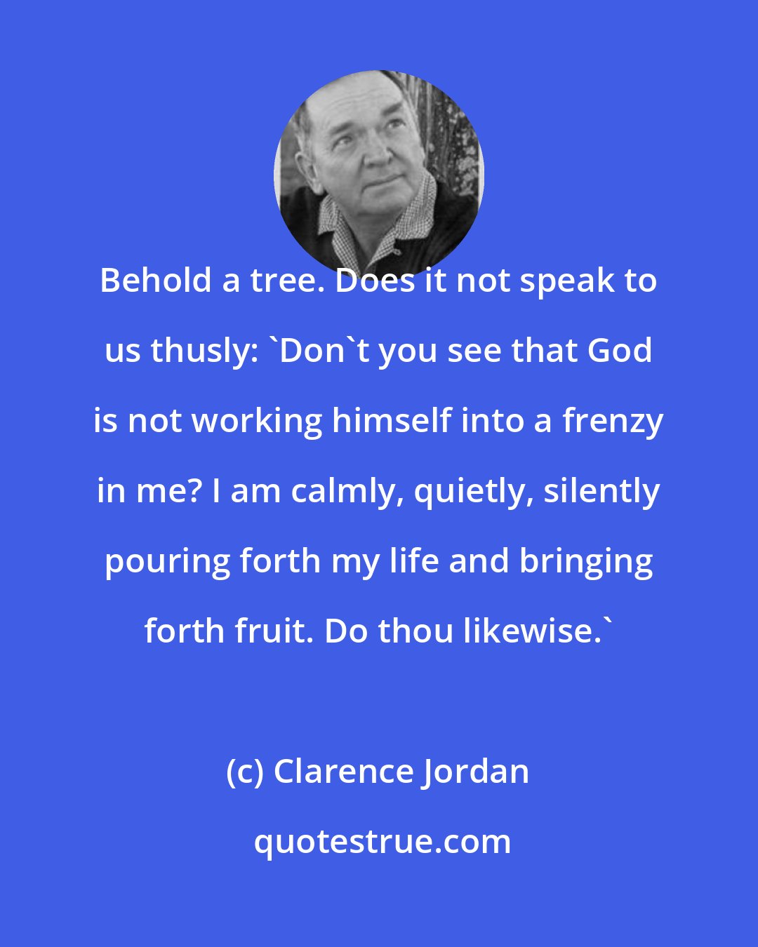 Clarence Jordan: Behold a tree. Does it not speak to us thusly: 'Don't you see that God is not working himself into a frenzy in me? I am calmly, quietly, silently pouring forth my life and bringing forth fruit. Do thou likewise.'