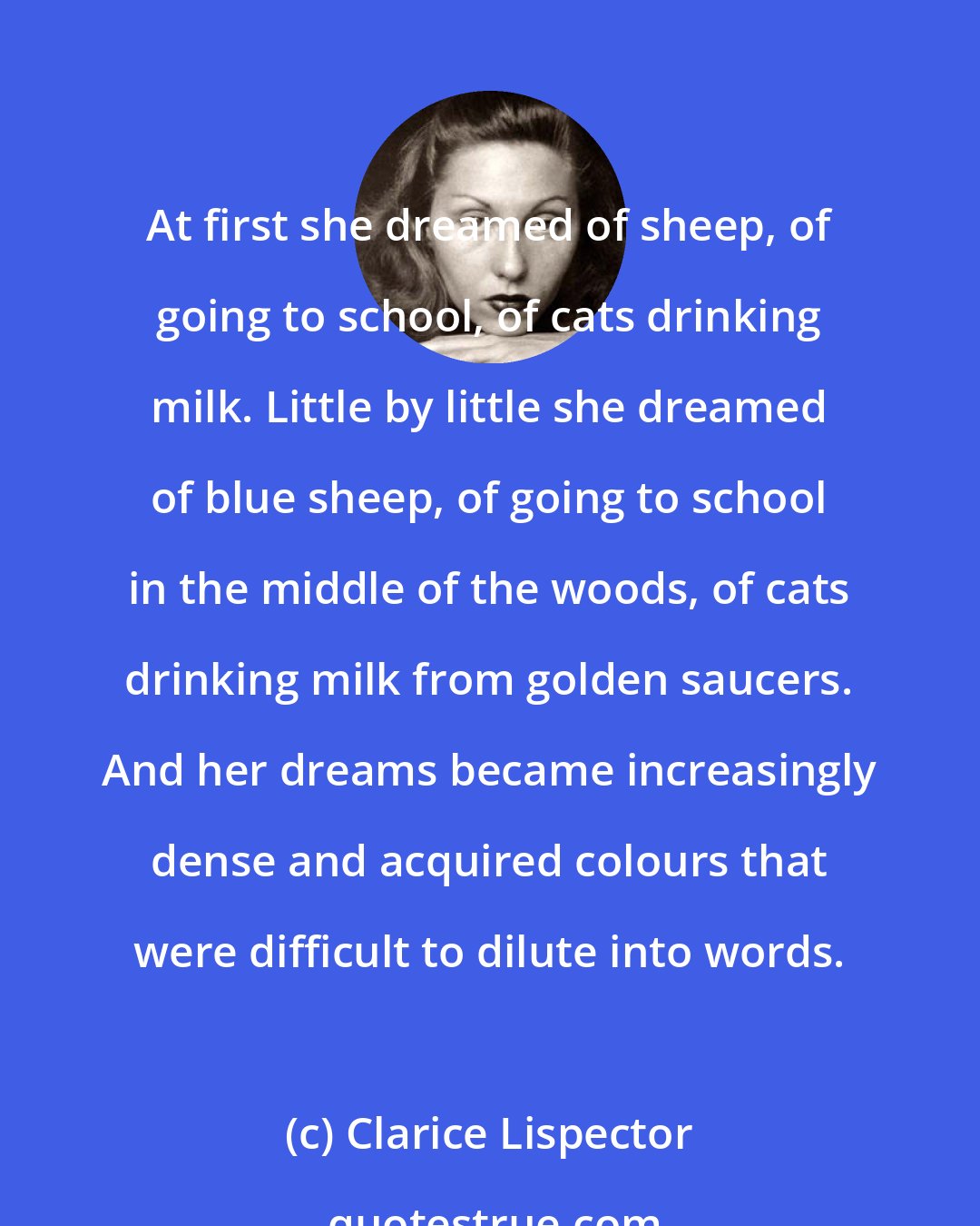 Clarice Lispector: At first she dreamed of sheep, of going to school, of cats drinking milk. Little by little she dreamed of blue sheep, of going to school in the middle of the woods, of cats drinking milk from golden saucers. And her dreams became increasingly dense and acquired colours that were difficult to dilute into words.