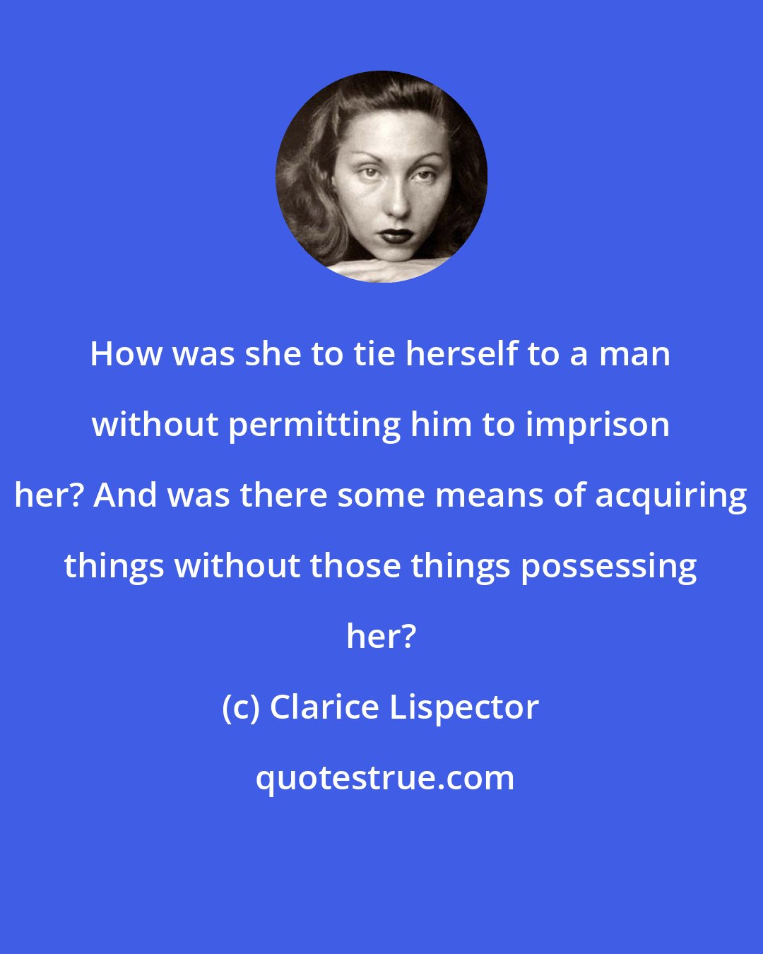 Clarice Lispector: How was she to tie herself to a man without permitting him to imprison her? And was there some means of acquiring things without those things possessing her?