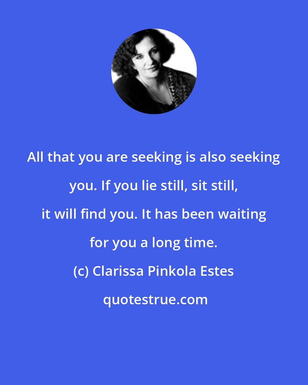 Clarissa Pinkola Estes: All that you are seeking is also seeking you. If you lie still, sit still, it will find you. It has been waiting for you a long time.