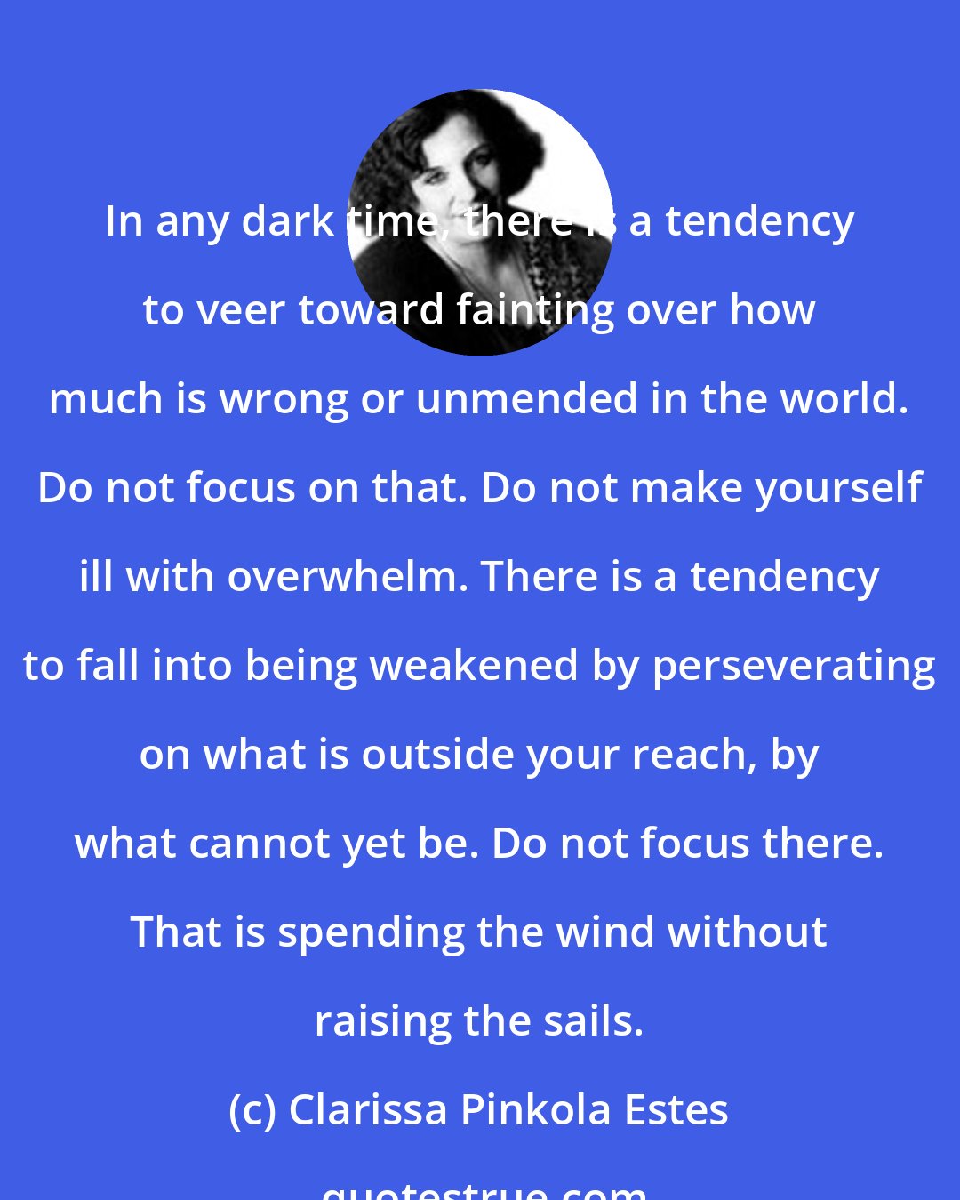 Clarissa Pinkola Estes: In any dark time, there is a tendency to veer toward fainting over how much is wrong or unmended in the world. Do not focus on that. Do not make yourself ill with overwhelm. There is a tendency to fall into being weakened by perseverating on what is outside your reach, by what cannot yet be. Do not focus there. That is spending the wind without raising the sails.