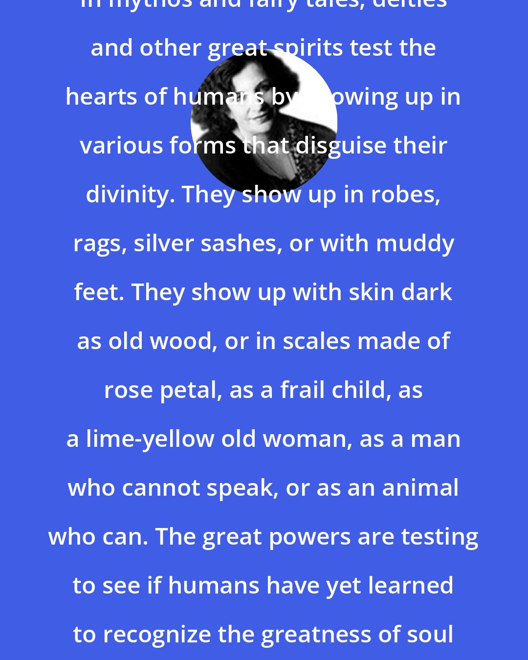 Clarissa Pinkola Estes: In mythos and fairy tales, deities and other great spirits test the hearts of humans by showing up in various forms that disguise their divinity. They show up in robes, rags, silver sashes, or with muddy feet. They show up with skin dark as old wood, or in scales made of rose petal, as a frail child, as a lime-yellow old woman, as a man who cannot speak, or as an animal who can. The great powers are testing to see if humans have yet learned to recognize the greatness of soul in all its varying forms.