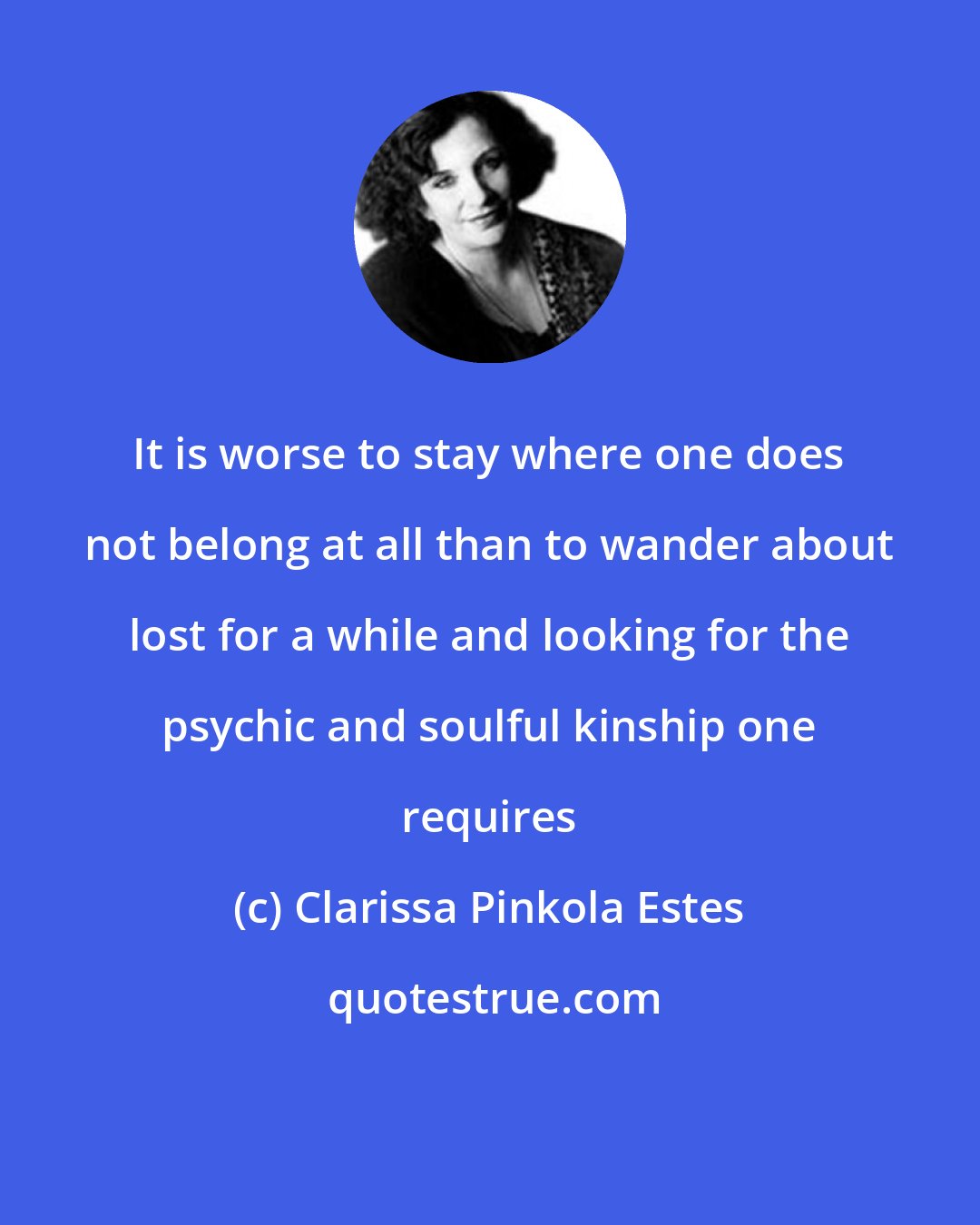 Clarissa Pinkola Estes: It is worse to stay where one does not belong at all than to wander about lost for a while and looking for the psychic and soulful kinship one requires