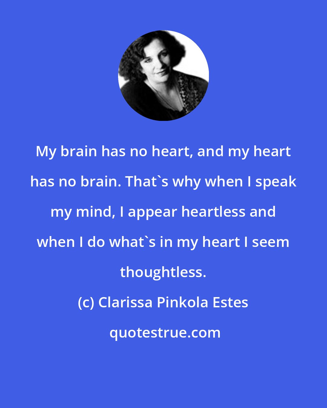 Clarissa Pinkola Estes: My brain has no heart, and my heart has no brain. That's why when I speak my mind, I appear heartless and when I do what's in my heart I seem thoughtless.