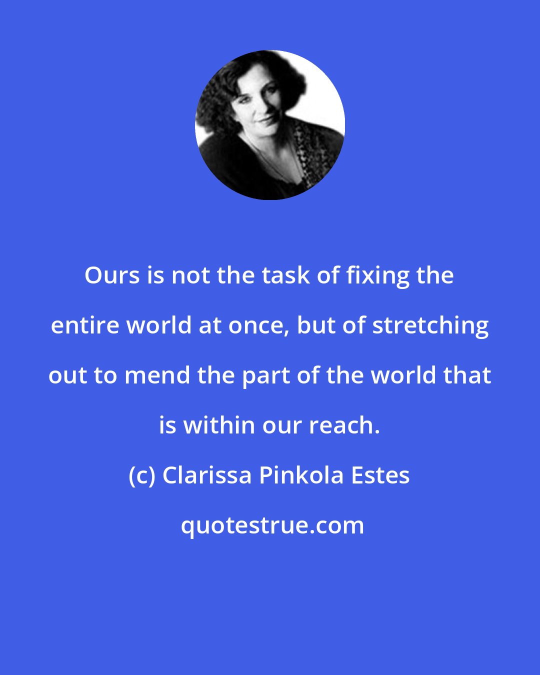 Clarissa Pinkola Estes: Ours is not the task of fixing the entire world at once, but of stretching out to mend the part of the world that is within our reach.