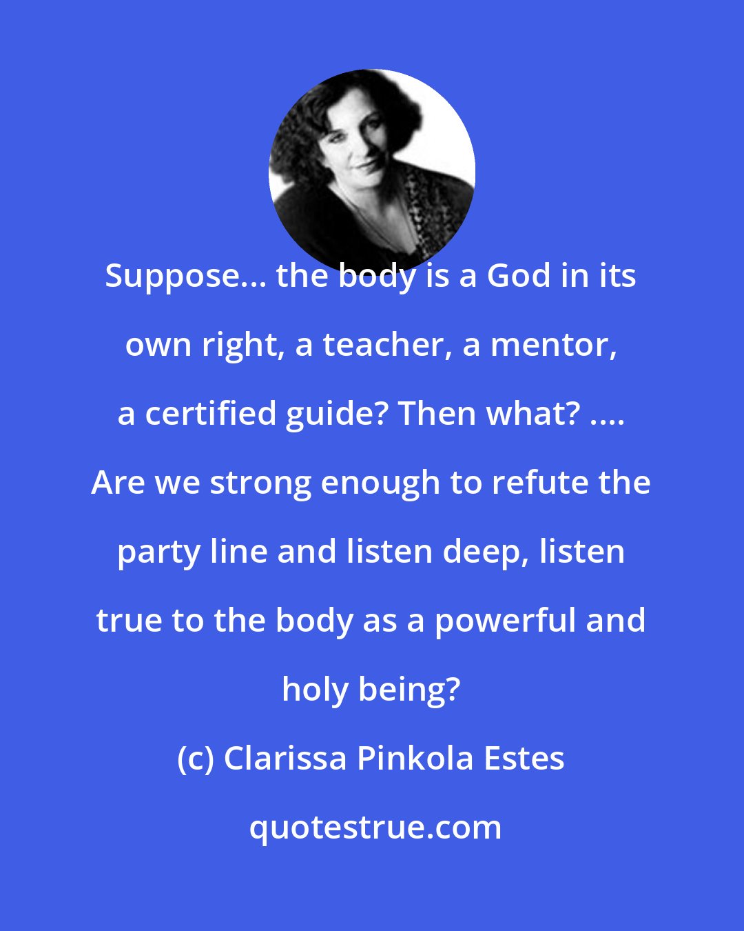 Clarissa Pinkola Estes: Suppose... the body is a God in its own right, a teacher, a mentor, a certified guide? Then what? .... Are we strong enough to refute the party line and listen deep, listen true to the body as a powerful and holy being?