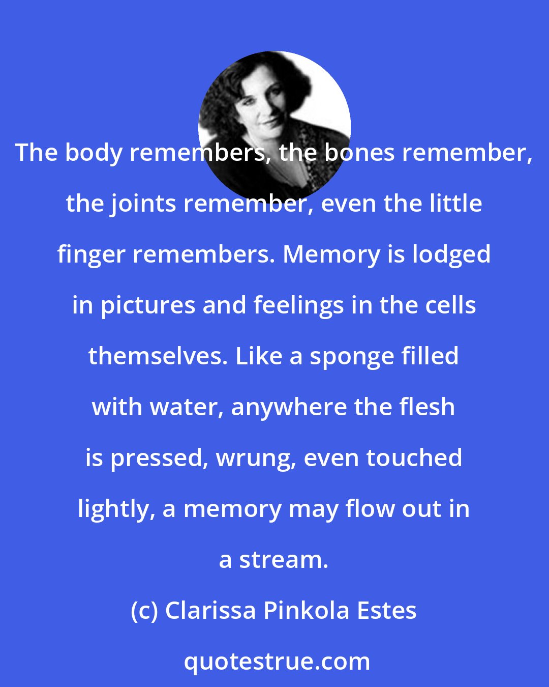 Clarissa Pinkola Estes: The body remembers, the bones remember, the joints remember, even the little finger remembers. Memory is lodged in pictures and feelings in the cells themselves. Like a sponge filled with water, anywhere the flesh is pressed, wrung, even touched lightly, a memory may flow out in a stream.