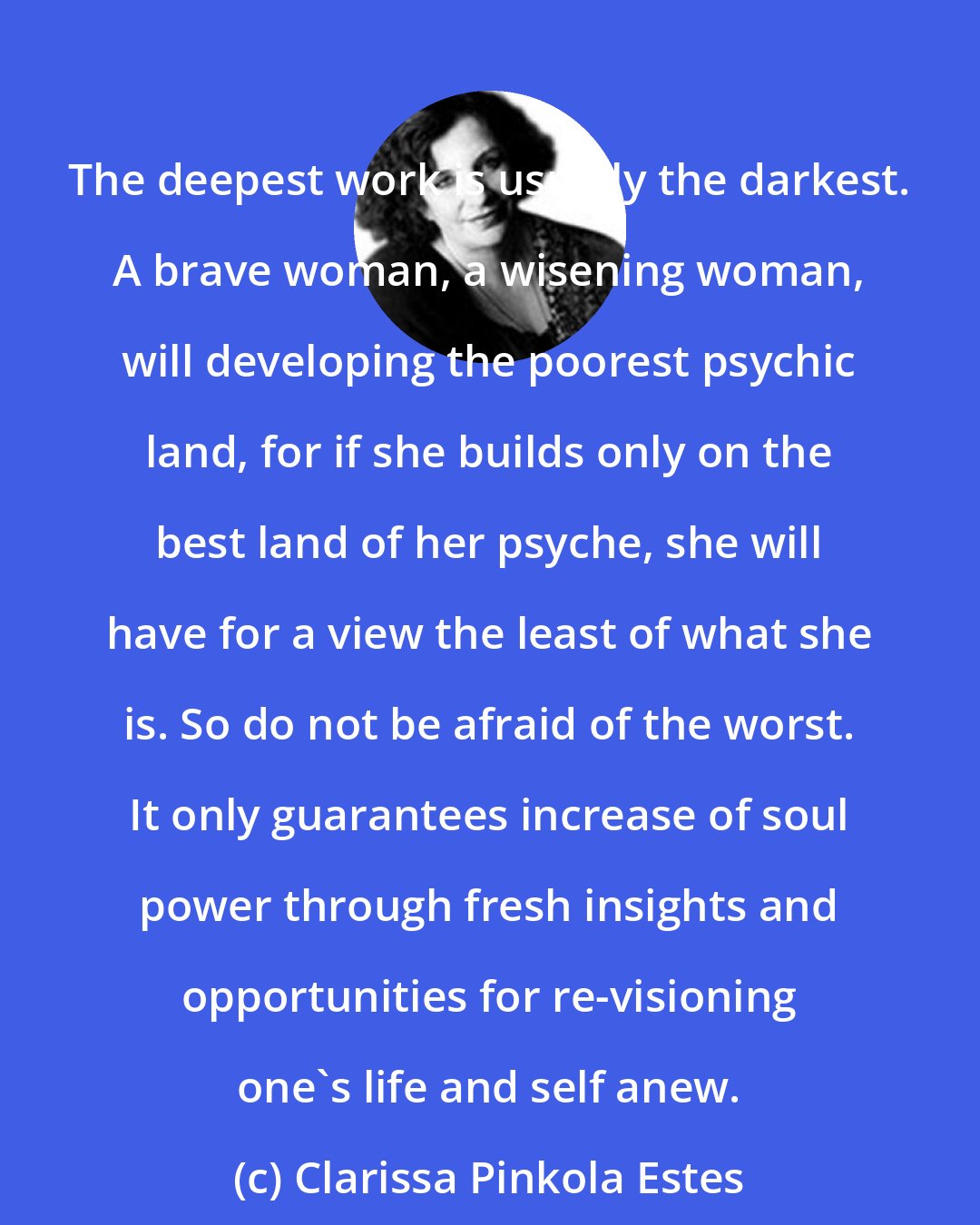 Clarissa Pinkola Estes: The deepest work is usually the darkest. A brave woman, a wisening woman, will developing the poorest psychic land, for if she builds only on the best land of her psyche, she will have for a view the least of what she is. So do not be afraid of the worst. It only guarantees increase of soul power through fresh insights and opportunities for re-visioning one's life and self anew.