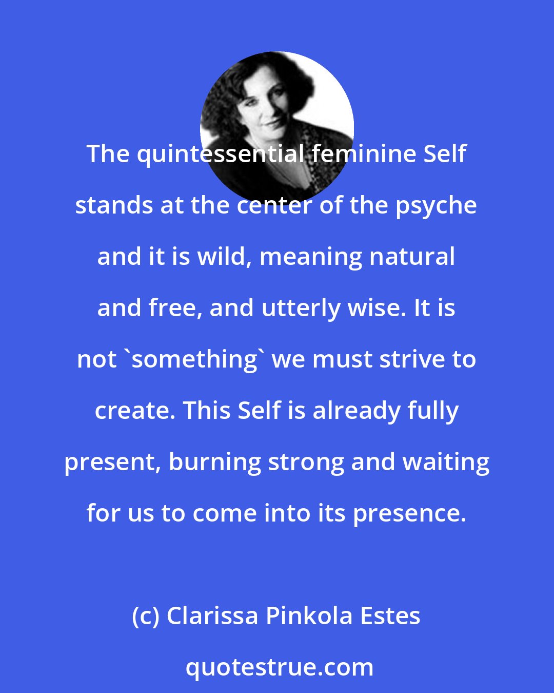 Clarissa Pinkola Estes: The quintessential feminine Self stands at the center of the psyche and it is wild, meaning natural and free, and utterly wise. It is not 'something' we must strive to create. This Self is already fully present, burning strong and waiting for us to come into its presence.