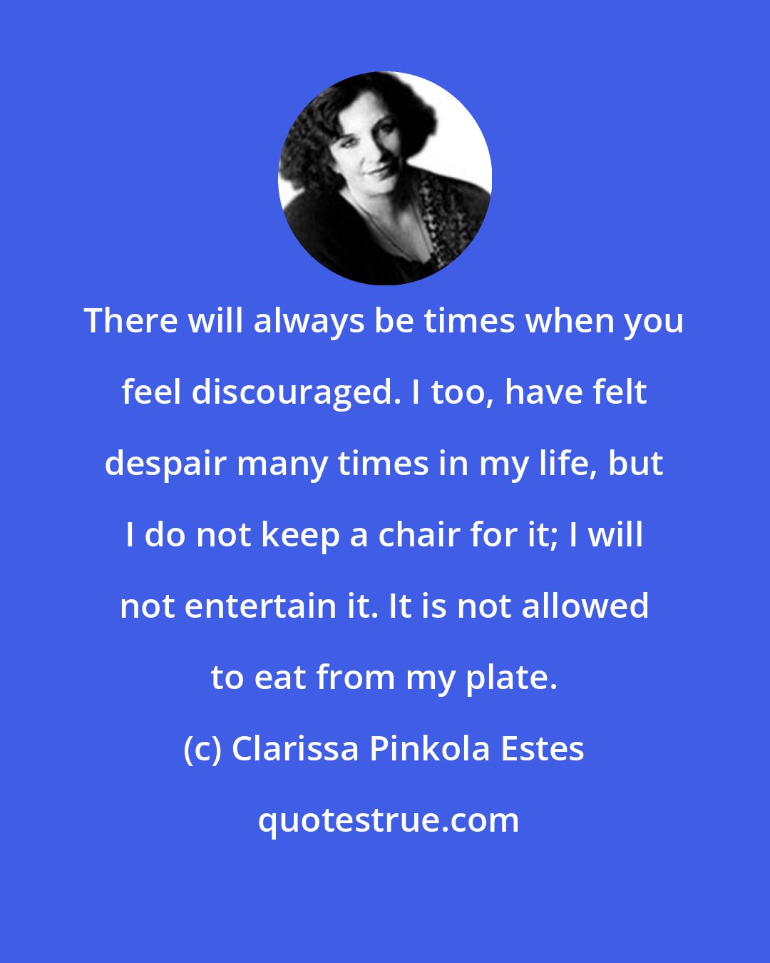 Clarissa Pinkola Estes: There will always be times when you feel discouraged. I too, have felt despair many times in my life, but I do not keep a chair for it; I will not entertain it. It is not allowed to eat from my plate.