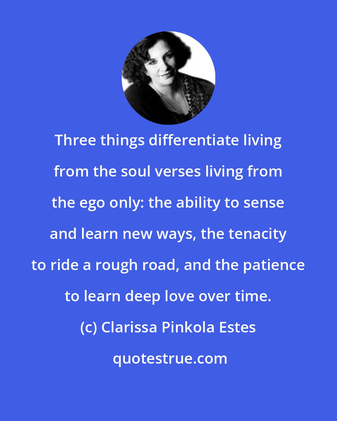 Clarissa Pinkola Estes: Three things differentiate living from the soul verses living from the ego only: the ability to sense and learn new ways, the tenacity to ride a rough road, and the patience to learn deep love over time.