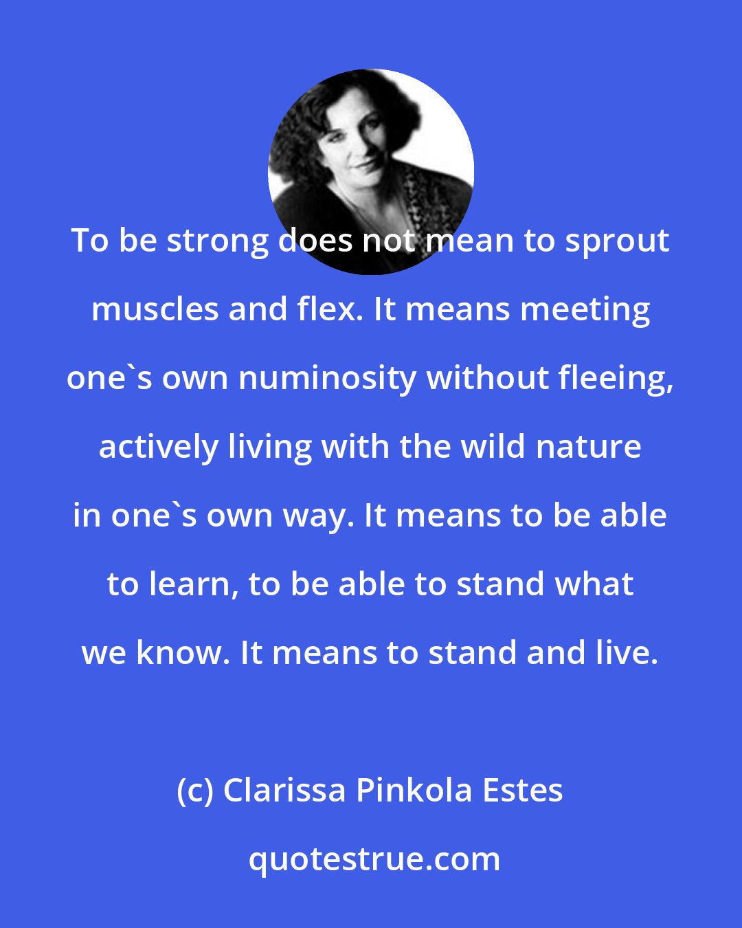 Clarissa Pinkola Estes: To be strong does not mean to sprout muscles and flex. It means meeting one's own numinosity without fleeing, actively living with the wild nature in one's own way. It means to be able to learn, to be able to stand what we know. It means to stand and live.