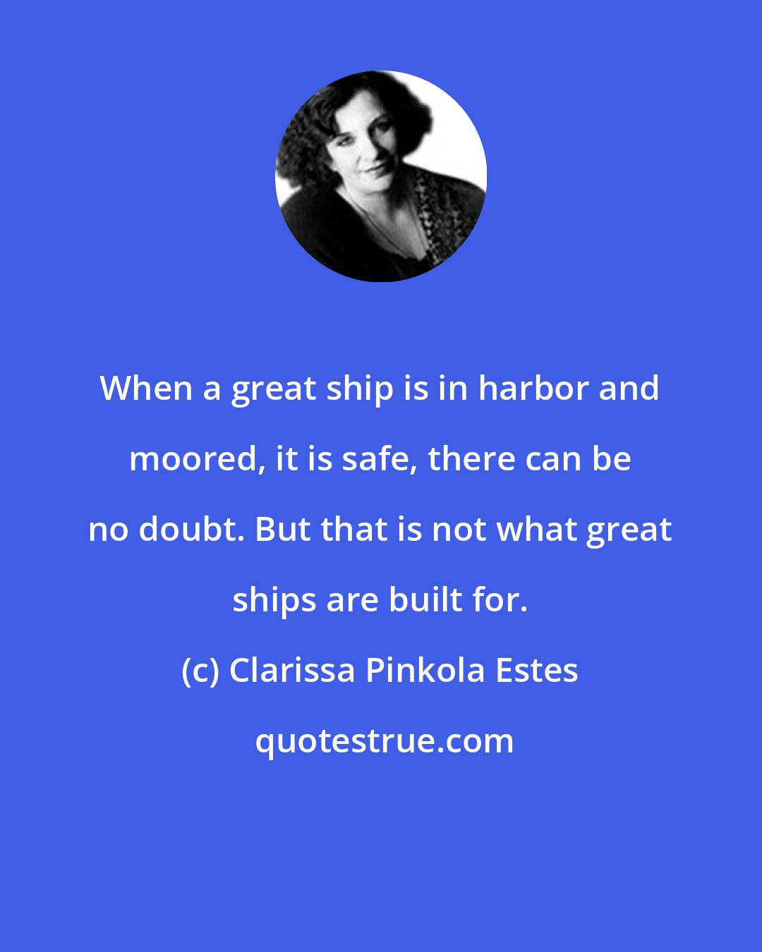 Clarissa Pinkola Estes: When a great ship is in harbor and moored, it is safe, there can be no doubt. But that is not what great ships are built for.