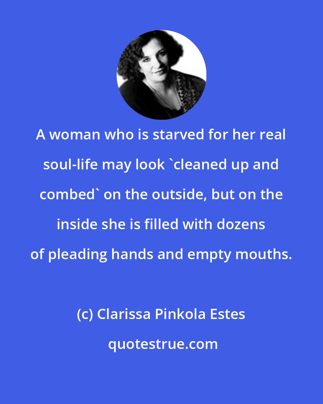 Clarissa Pinkola Estes: A woman who is starved for her real soul-life may look 'cleaned up and combed' on the outside, but on the inside she is filled with dozens of pleading hands and empty mouths.