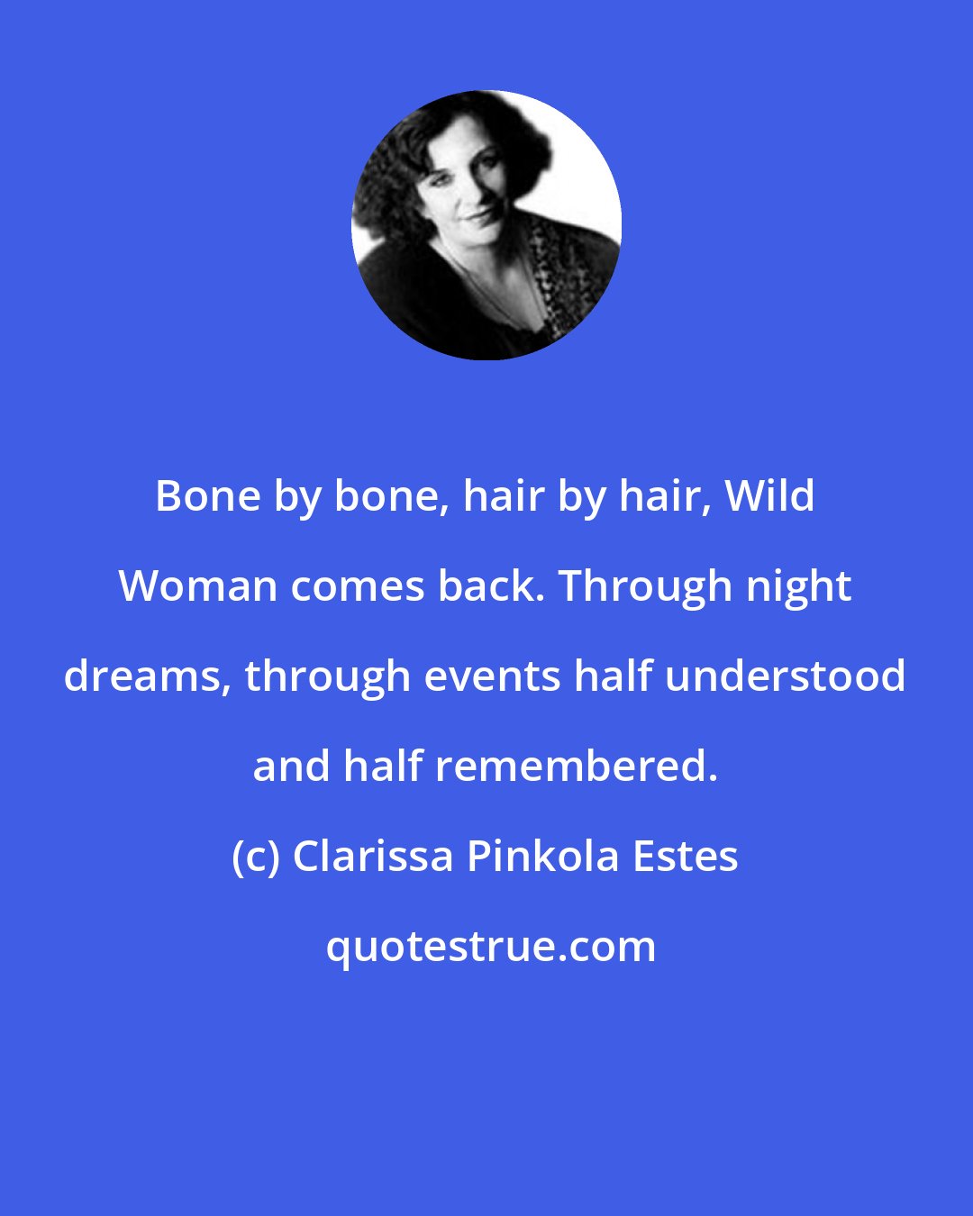 Clarissa Pinkola Estes: Bone by bone, hair by hair, Wild Woman comes back. Through night dreams, through events half understood and half remembered.