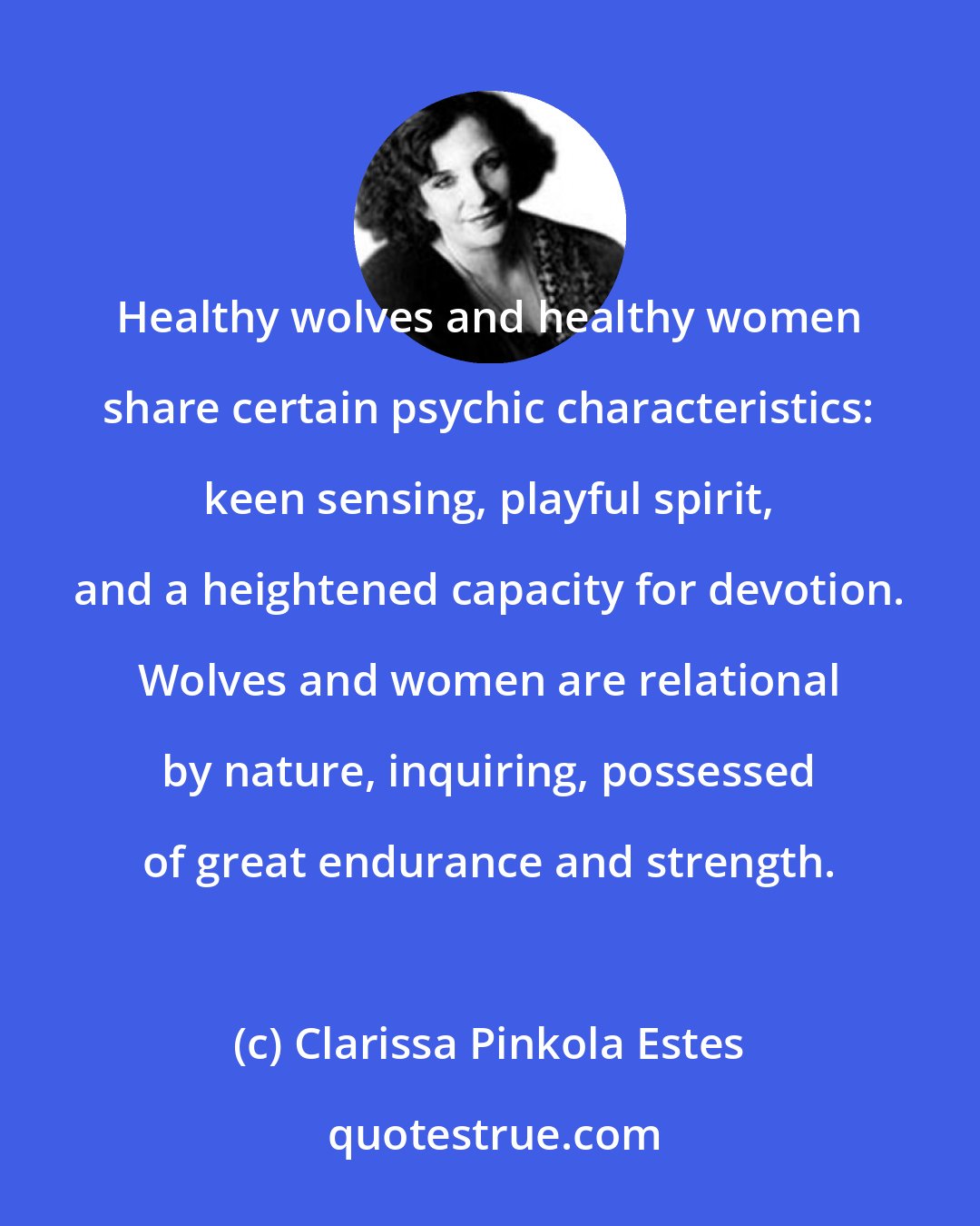 Clarissa Pinkola Estes: Healthy wolves and healthy women share certain psychic characteristics: keen sensing, playful spirit, and a heightened capacity for devotion. Wolves and women are relational by nature, inquiring, possessed of great endurance and strength.