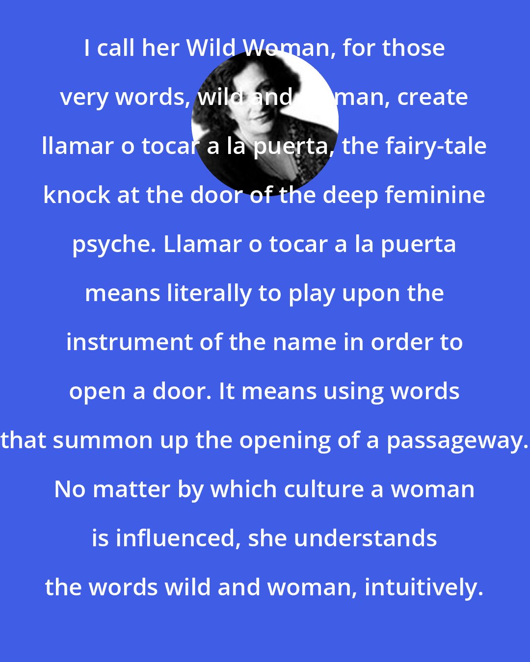 Clarissa Pinkola Estes: I call her Wild Woman, for those very words, wild and woman, create llamar o tocar a la puerta, the fairy-tale knock at the door of the deep feminine psyche. Llamar o tocar a la puerta means literally to play upon the instrument of the name in order to open a door. It means using words that summon up the opening of a passageway. No matter by which culture a woman is influenced, she understands the words wild and woman, intuitively.