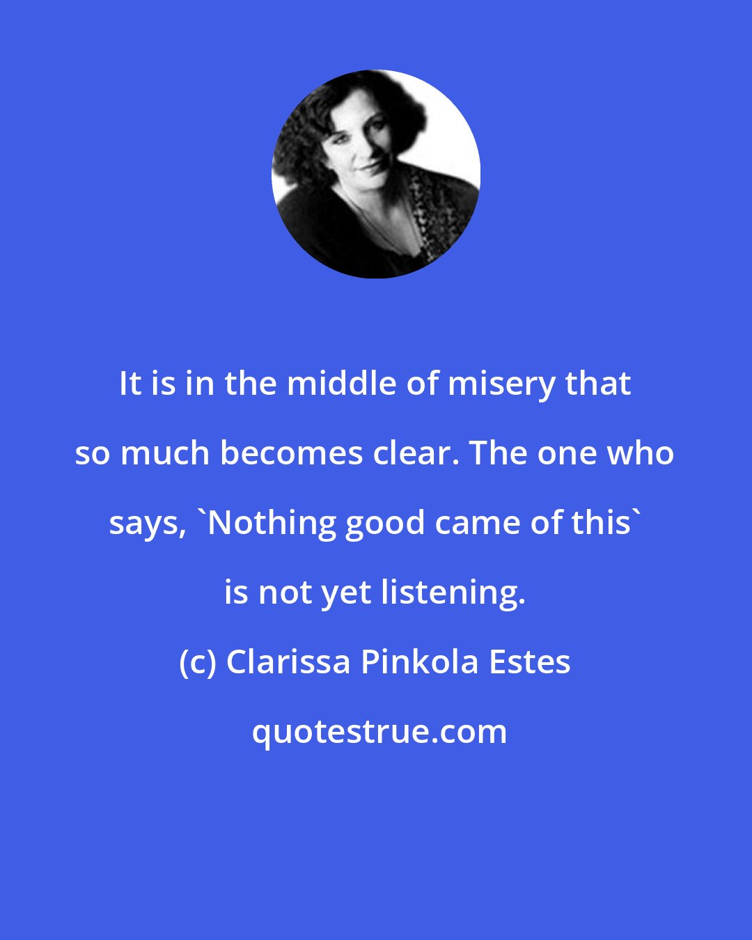 Clarissa Pinkola Estes: It is in the middle of misery that so much becomes clear. The one who says, 'Nothing good came of this' is not yet listening.