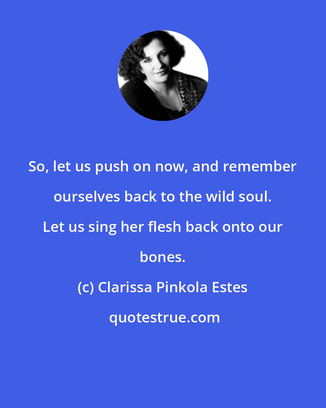 Clarissa Pinkola Estes: So, let us push on now, and remember ourselves back to the wild soul. Let us sing her flesh back onto our bones.