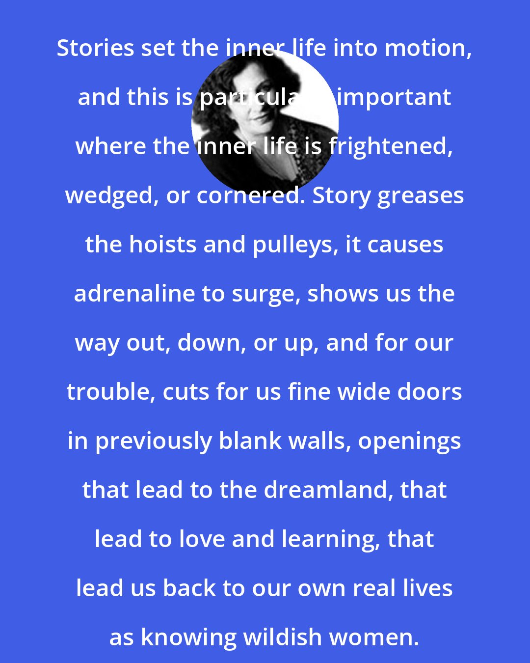 Clarissa Pinkola Estes: Stories set the inner life into motion, and this is particularly important where the inner life is frightened, wedged, or cornered. Story greases the hoists and pulleys, it causes adrenaline to surge, shows us the way out, down, or up, and for our trouble, cuts for us fine wide doors in previously blank walls, openings that lead to the dreamland, that lead to love and learning, that lead us back to our own real lives as knowing wildish women.