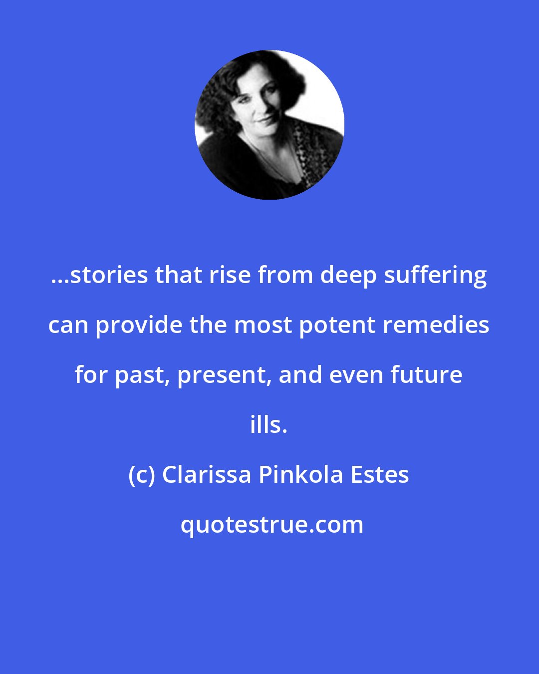 Clarissa Pinkola Estes: ...stories that rise from deep suffering can provide the most potent remedies for past, present, and even future ills.