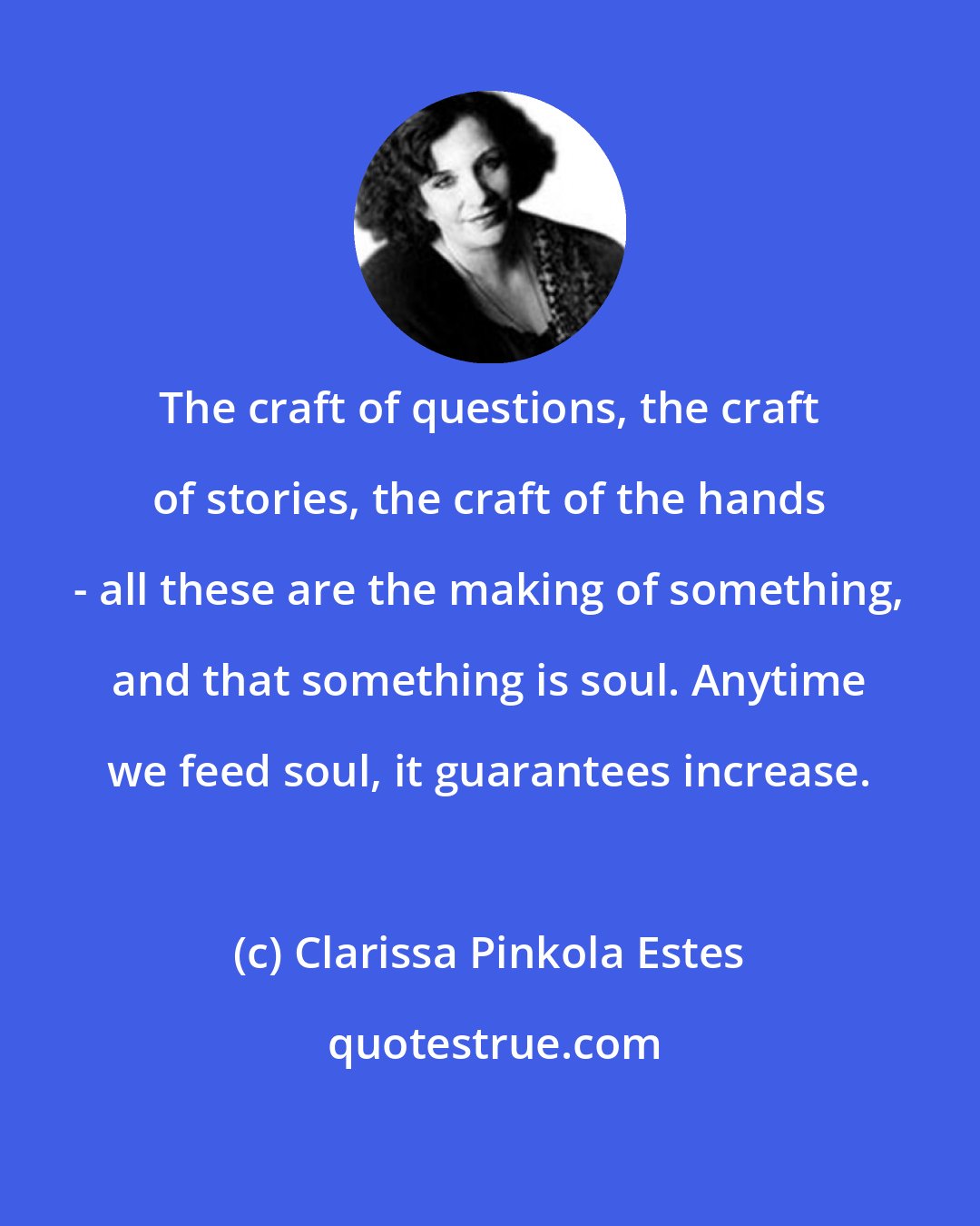 Clarissa Pinkola Estes: The craft of questions, the craft of stories, the craft of the hands - all these are the making of something, and that something is soul. Anytime we feed soul, it guarantees increase.