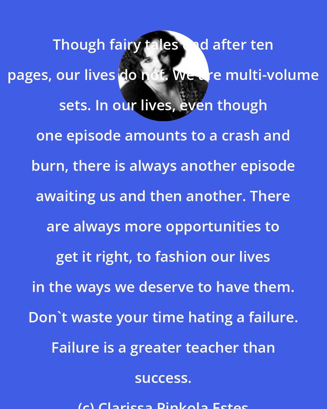 Clarissa Pinkola Estes: Though fairy tales end after ten pages, our lives do not. We are multi-volume sets. In our lives, even though one episode amounts to a crash and burn, there is always another episode awaiting us and then another. There are always more opportunities to get it right, to fashion our lives in the ways we deserve to have them. Don't waste your time hating a failure. Failure is a greater teacher than success.