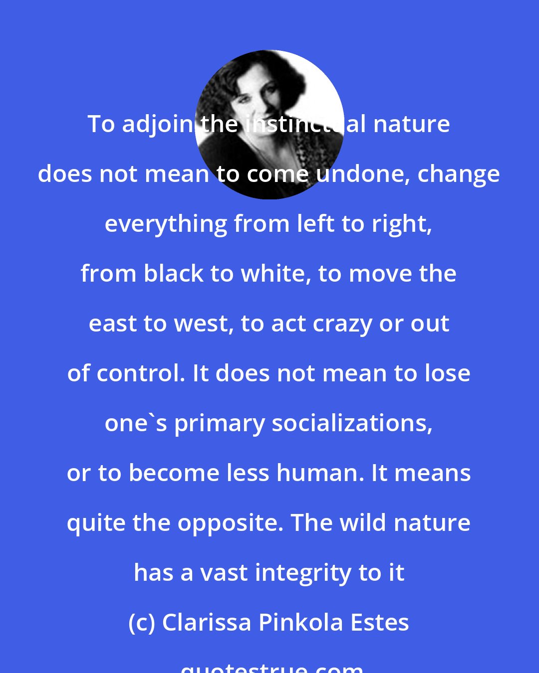 Clarissa Pinkola Estes: To adjoin the instinctual nature does not mean to come undone, change everything from left to right, from black to white, to move the east to west, to act crazy or out of control. It does not mean to lose one's primary socializations, or to become less human. It means quite the opposite. The wild nature has a vast integrity to it