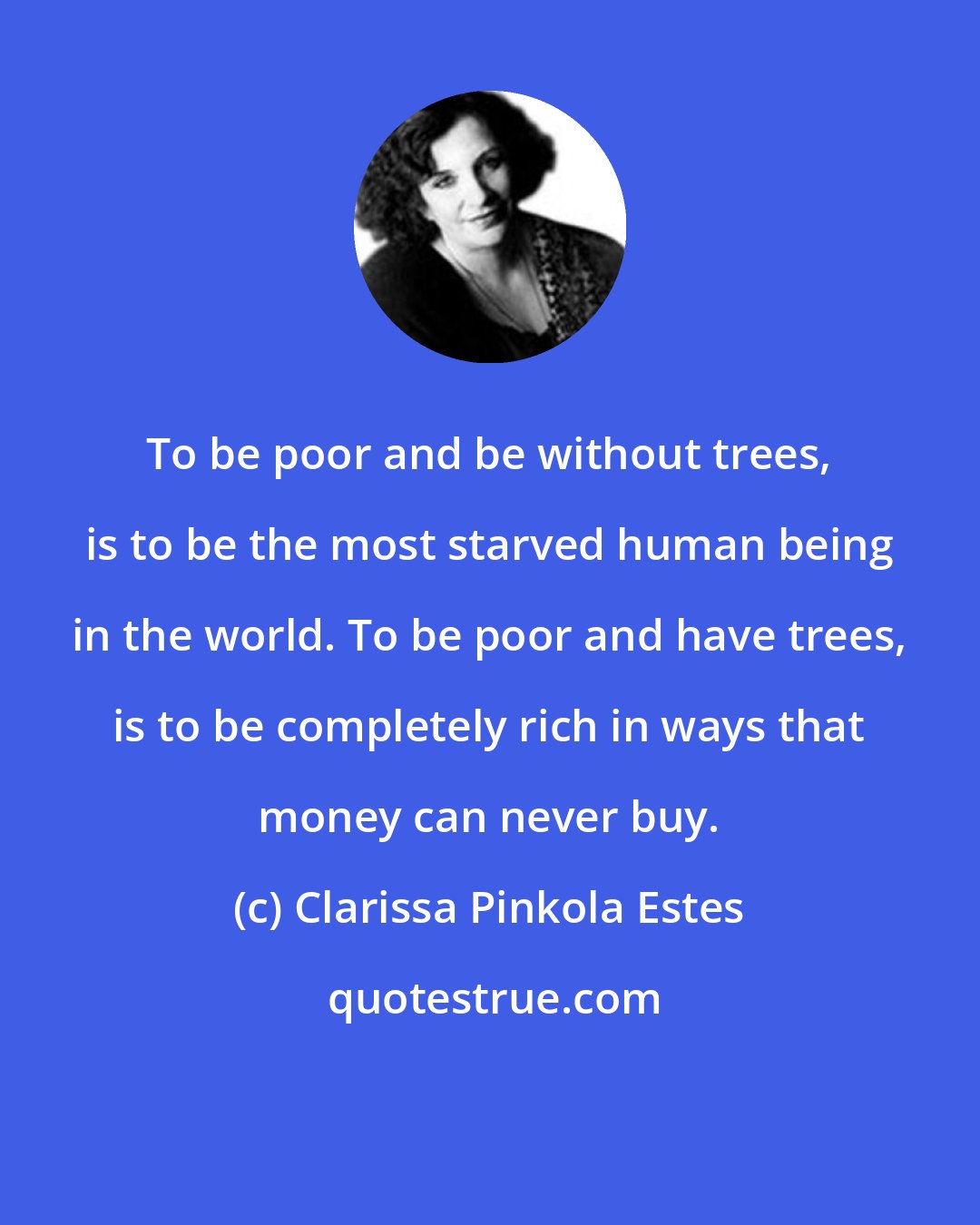 Clarissa Pinkola Estes: To be poor and be without trees, is to be the most starved human being in the world. To be poor and have trees, is to be completely rich in ways that money can never buy.