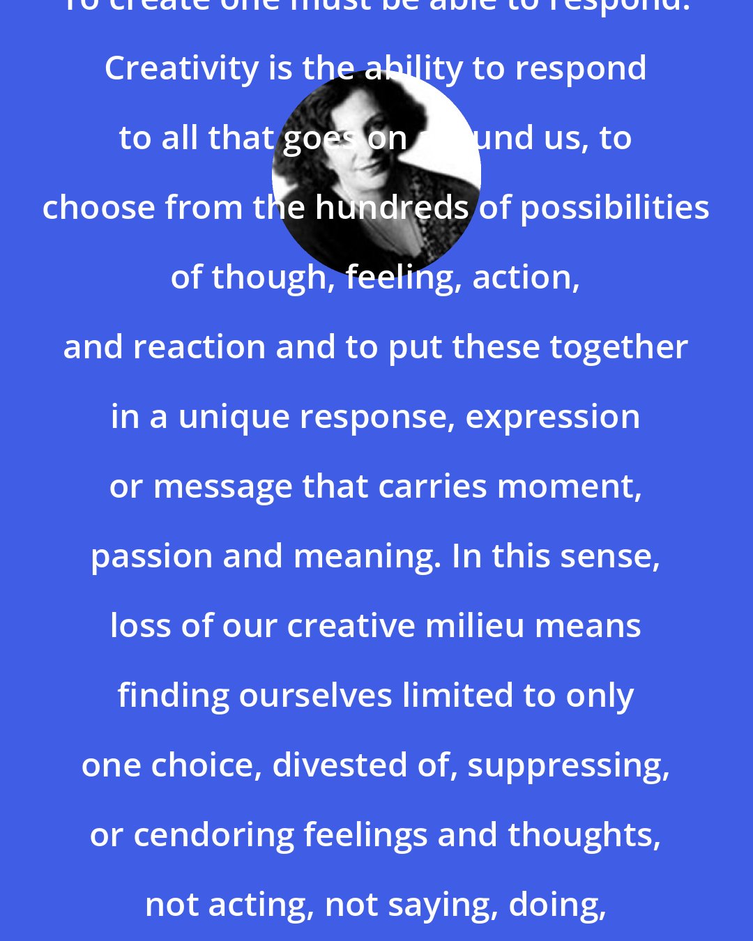 Clarissa Pinkola Estes: To create one must be able to respond. Creativity is the ability to respond to all that goes on around us, to choose from the hundreds of possibilities of though, feeling, action, and reaction and to put these together in a unique response, expression or message that carries moment, passion and meaning. In this sense, loss of our creative milieu means finding ourselves limited to only one choice, divested of, suppressing, or cendoring feelings and thoughts, not acting, not saying, doing, or being.