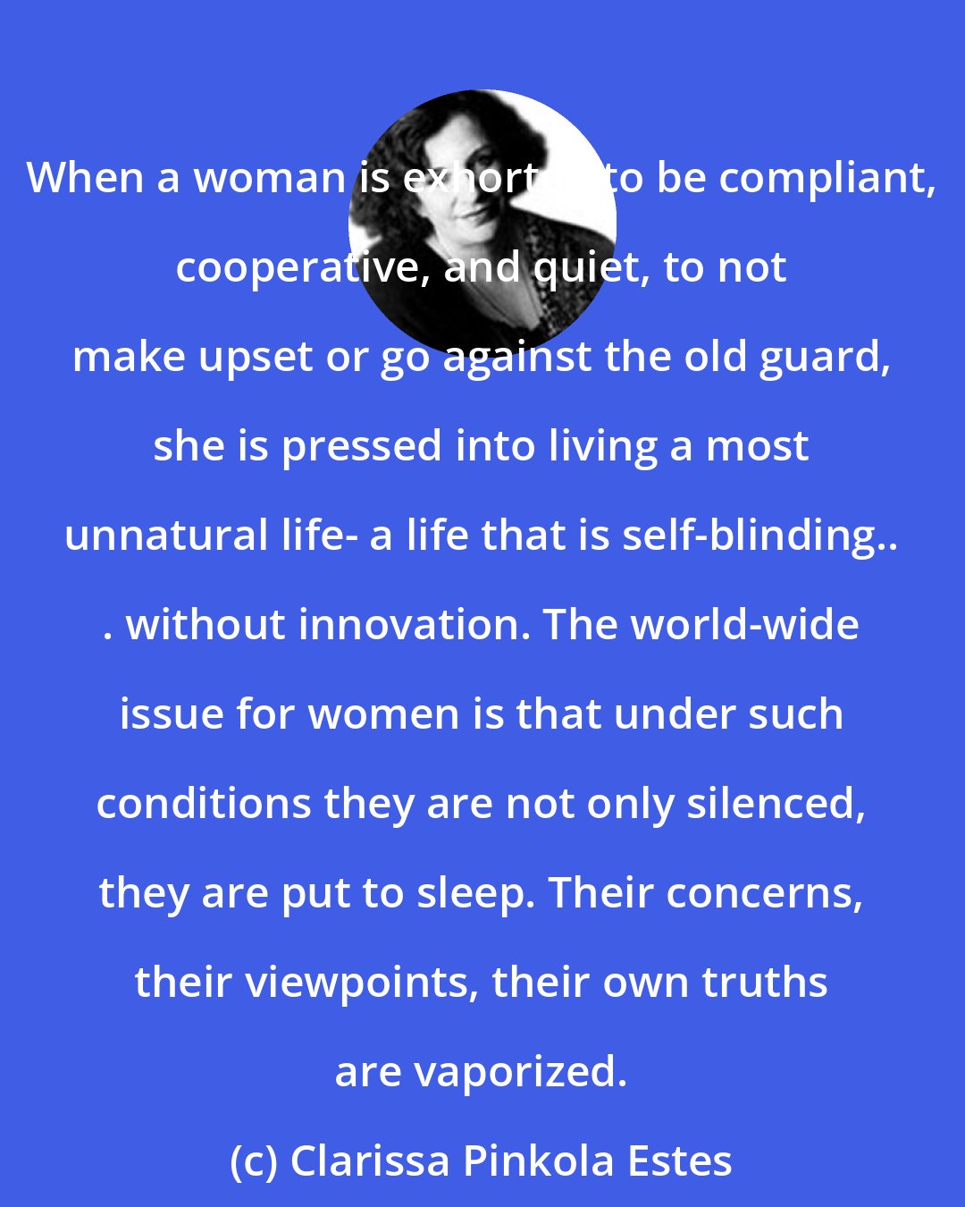 Clarissa Pinkola Estes: When a woman is exhorted to be compliant, cooperative, and quiet, to not make upset or go against the old guard, she is pressed into living a most unnatural life- a life that is self-blinding.. . without innovation. The world-wide issue for women is that under such conditions they are not only silenced, they are put to sleep. Their concerns, their viewpoints, their own truths are vaporized.