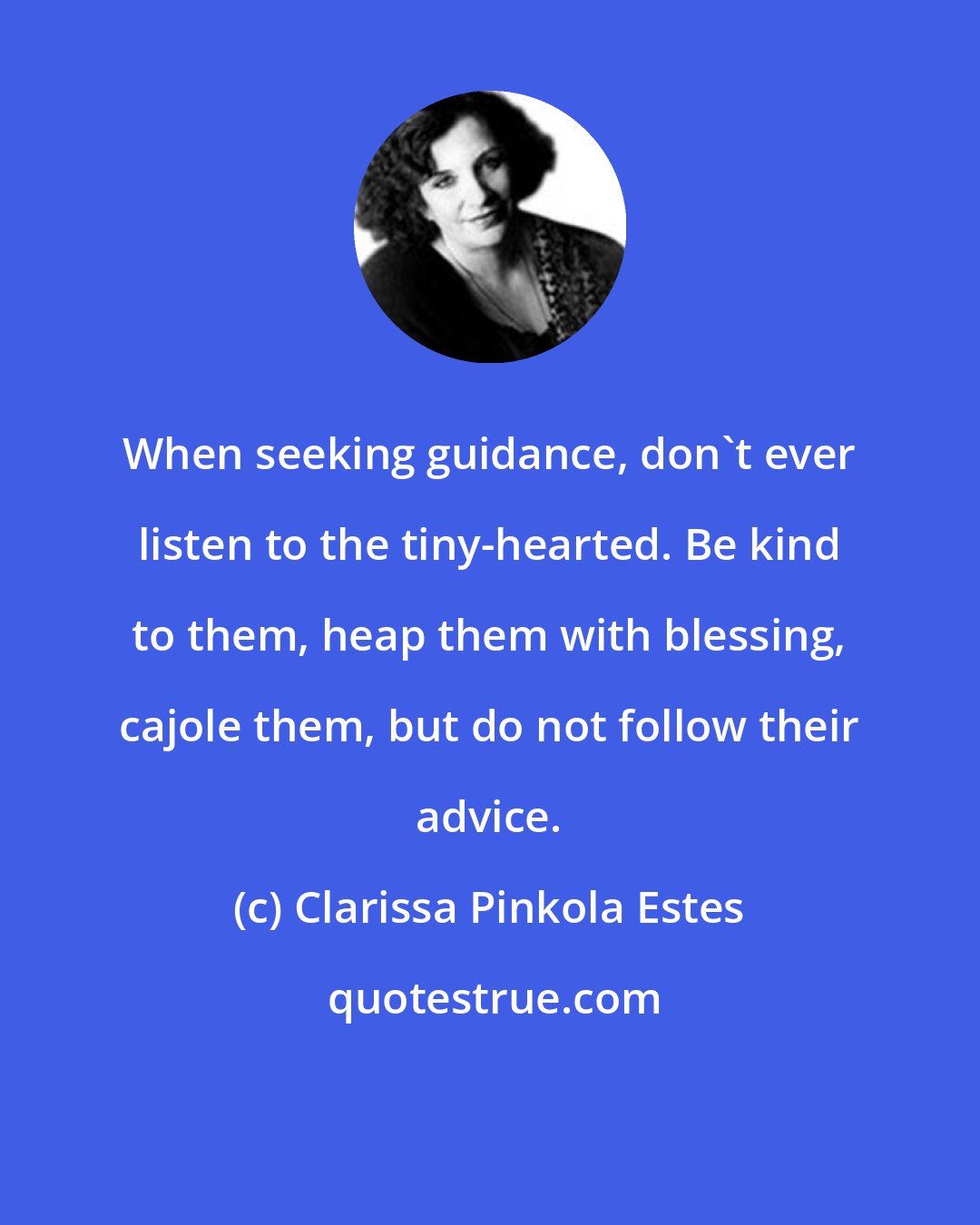 Clarissa Pinkola Estes: When seeking guidance, don't ever listen to the tiny-hearted. Be kind to them, heap them with blessing, cajole them, but do not follow their advice.