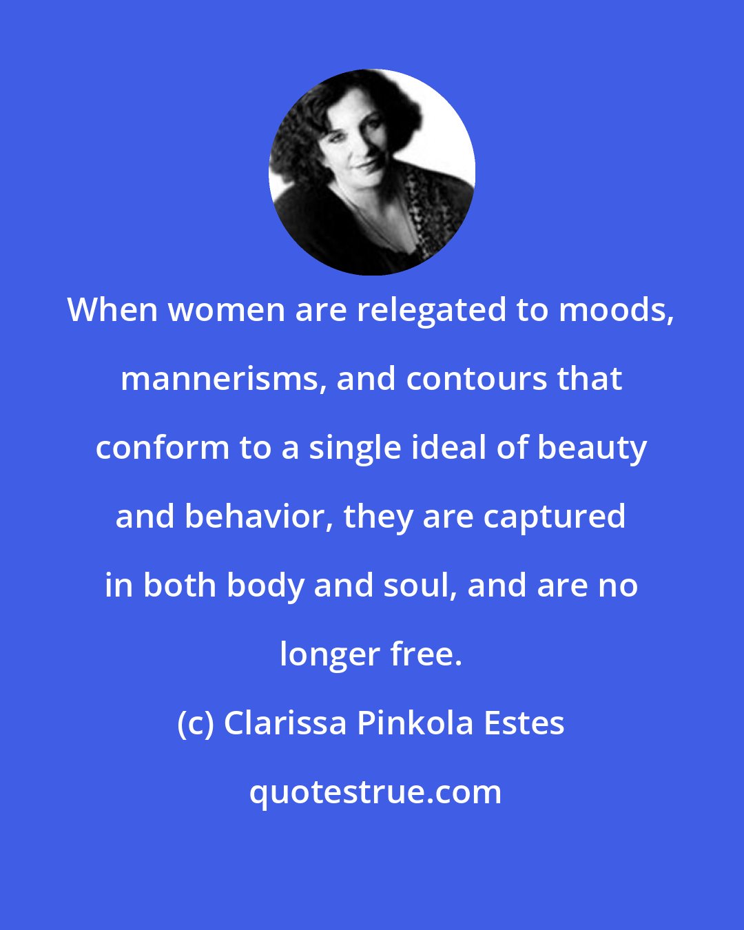 Clarissa Pinkola Estes: When women are relegated to moods, mannerisms, and contours that conform to a single ideal of beauty and behavior, they are captured in both body and soul, and are no longer free.