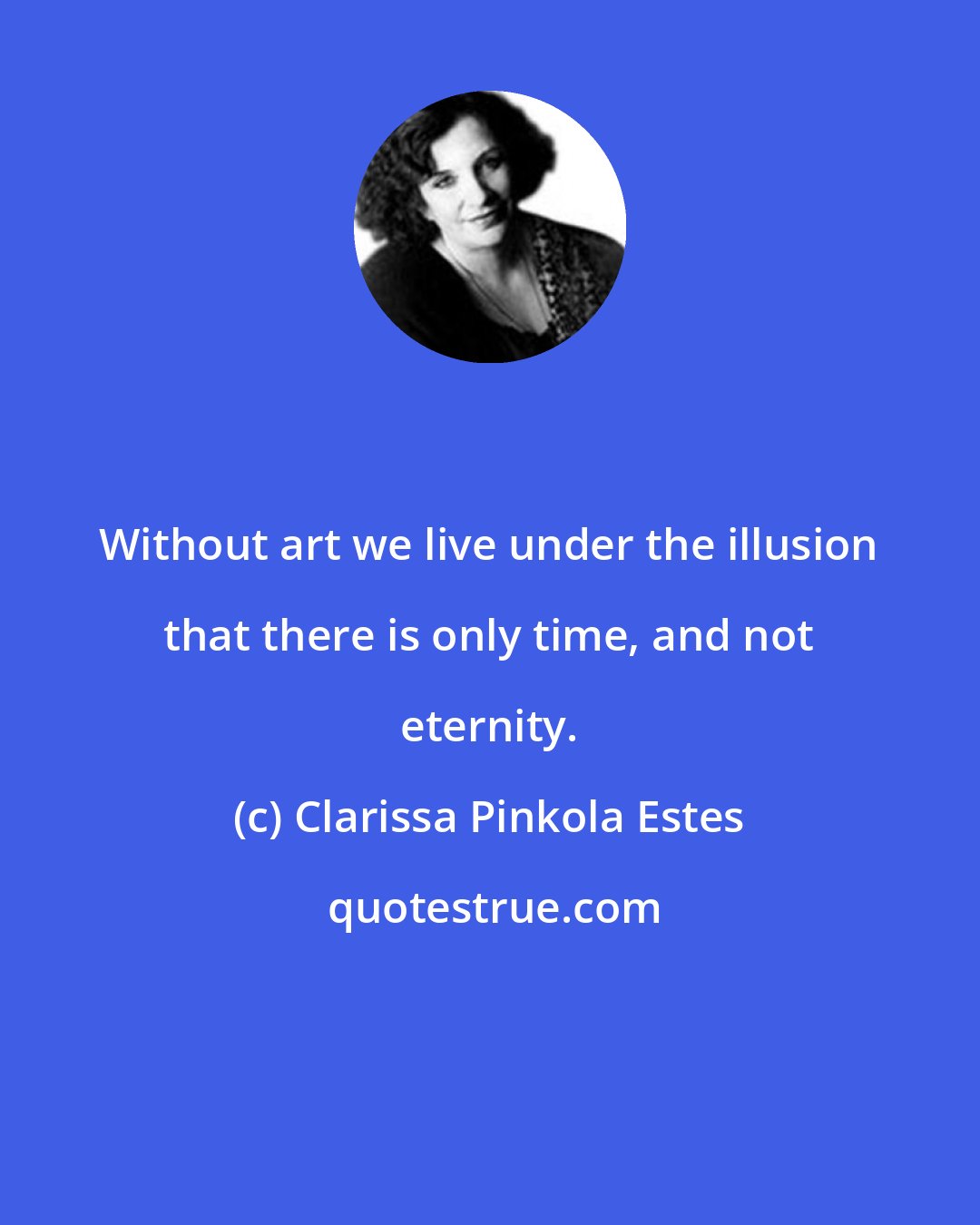 Clarissa Pinkola Estes: Without art we live under the illusion that there is only time, and not eternity.