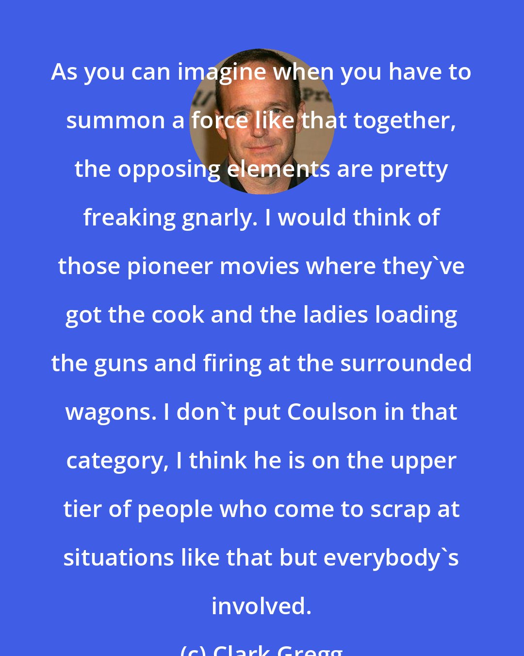 Clark Gregg: As you can imagine when you have to summon a force like that together, the opposing elements are pretty freaking gnarly. I would think of those pioneer movies where they've got the cook and the ladies loading the guns and firing at the surrounded wagons. I don't put Coulson in that category, I think he is on the upper tier of people who come to scrap at situations like that but everybody's involved.