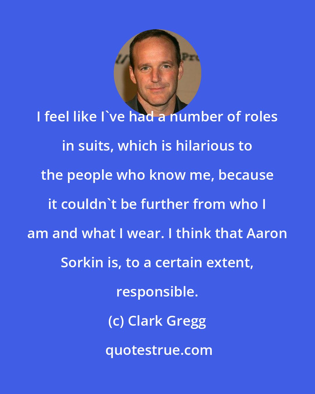 Clark Gregg: I feel like I've had a number of roles in suits, which is hilarious to the people who know me, because it couldn't be further from who I am and what I wear. I think that Aaron Sorkin is, to a certain extent, responsible.