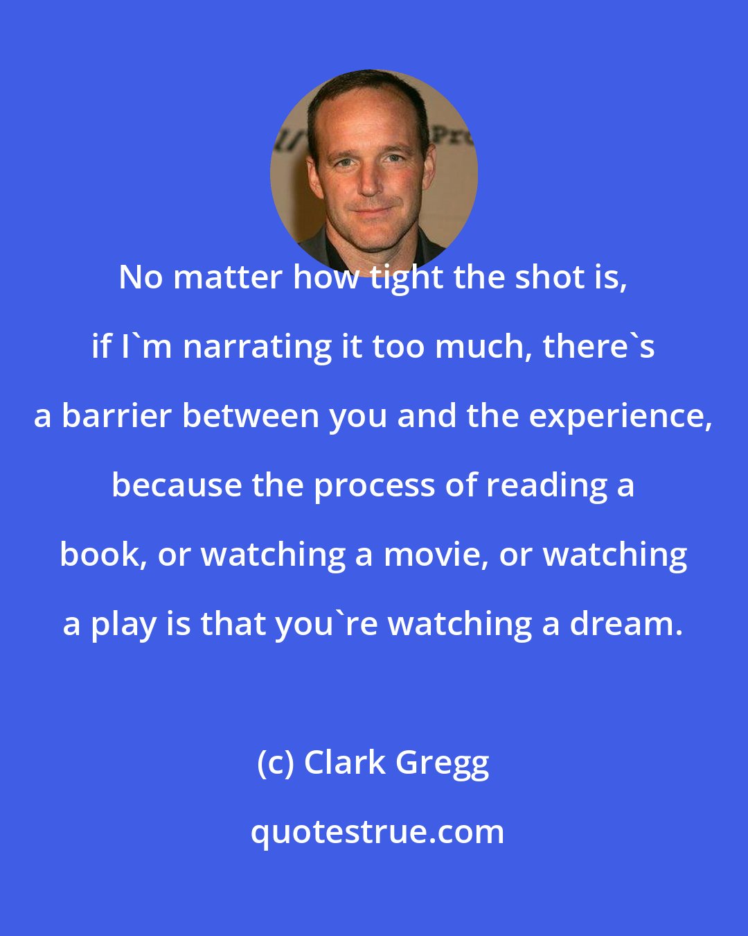 Clark Gregg: No matter how tight the shot is, if I'm narrating it too much, there's a barrier between you and the experience, because the process of reading a book, or watching a movie, or watching a play is that you're watching a dream.